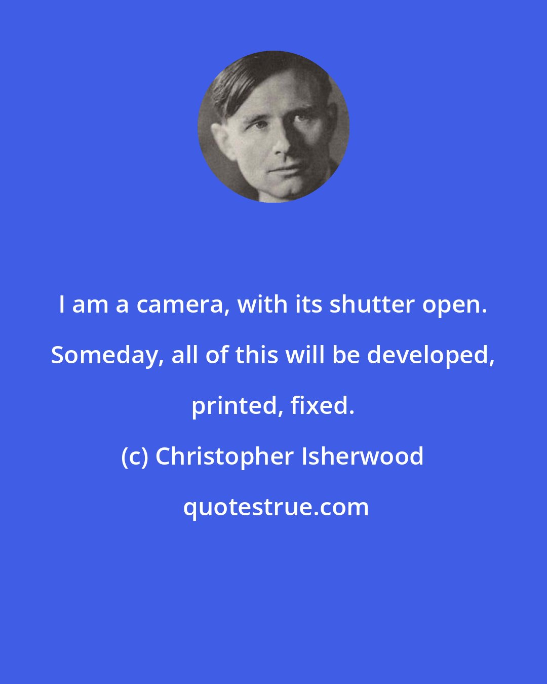 Christopher Isherwood: I am a camera, with its shutter open. Someday, all of this will be developed, printed, fixed.