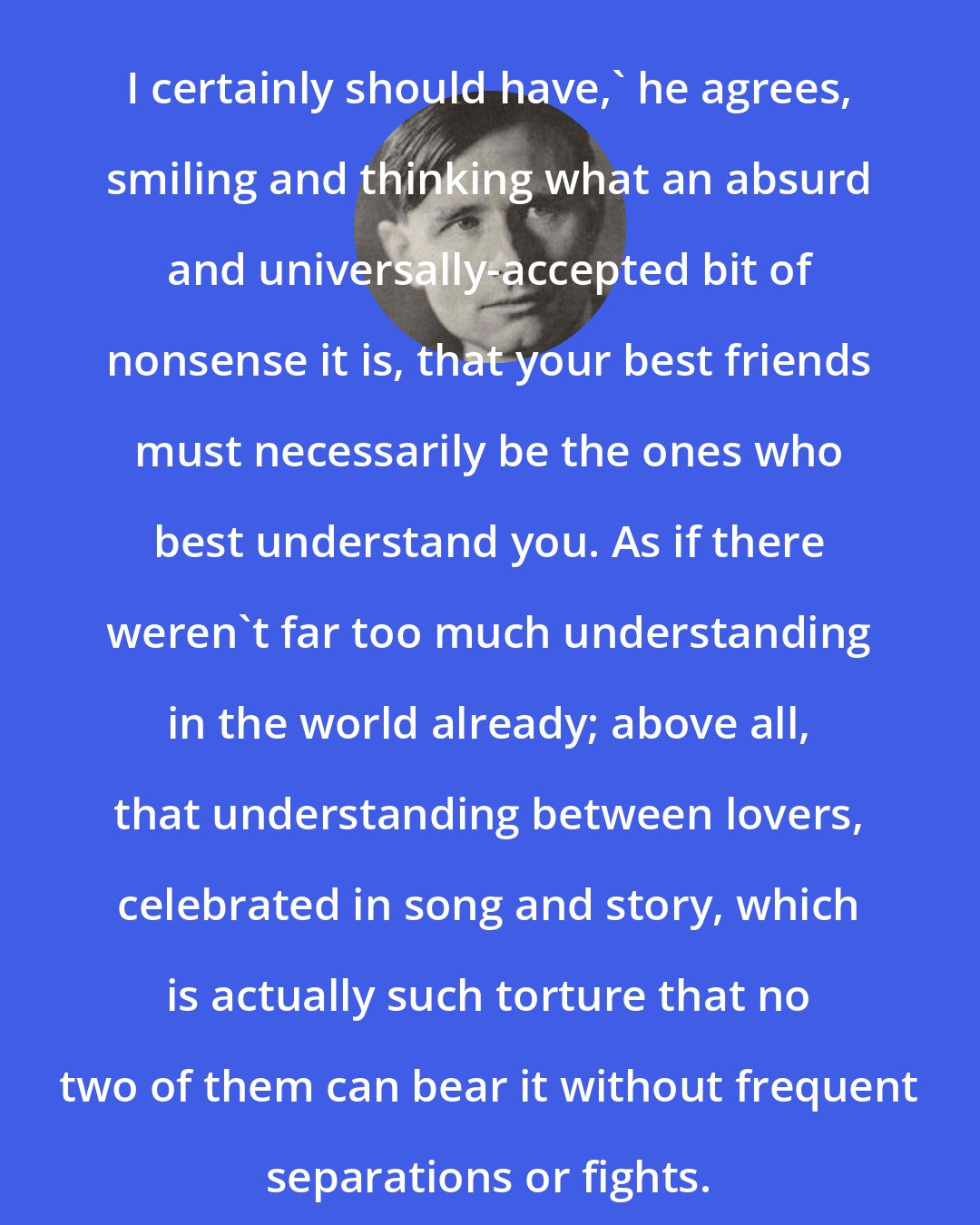 Christopher Isherwood: I certainly should have,' he agrees, smiling and thinking what an absurd and universally-accepted bit of nonsense it is, that your best friends must necessarily be the ones who best understand you. As if there weren't far too much understanding in the world already; above all, that understanding between lovers, celebrated in song and story, which is actually such torture that no two of them can bear it without frequent separations or fights.