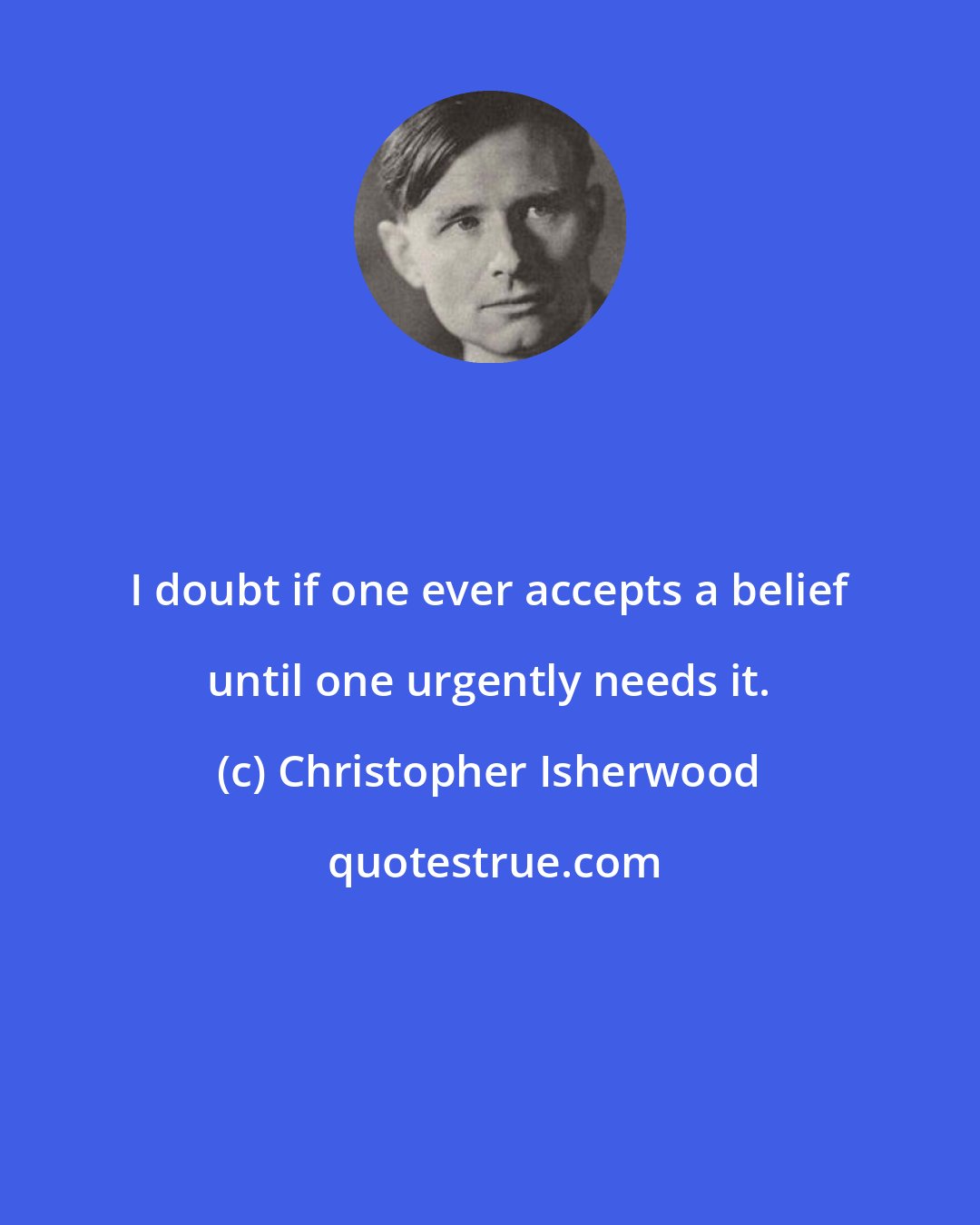 Christopher Isherwood: I doubt if one ever accepts a belief until one urgently needs it.