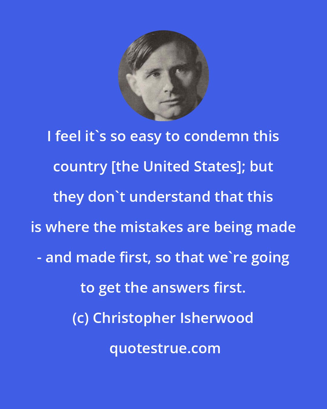 Christopher Isherwood: I feel it's so easy to condemn this country [the United States]; but they don't understand that this is where the mistakes are being made - and made first, so that we're going to get the answers first.