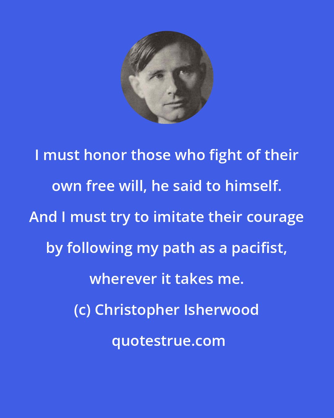 Christopher Isherwood: I must honor those who fight of their own free will, he said to himself. And I must try to imitate their courage by following my path as a pacifist, wherever it takes me.