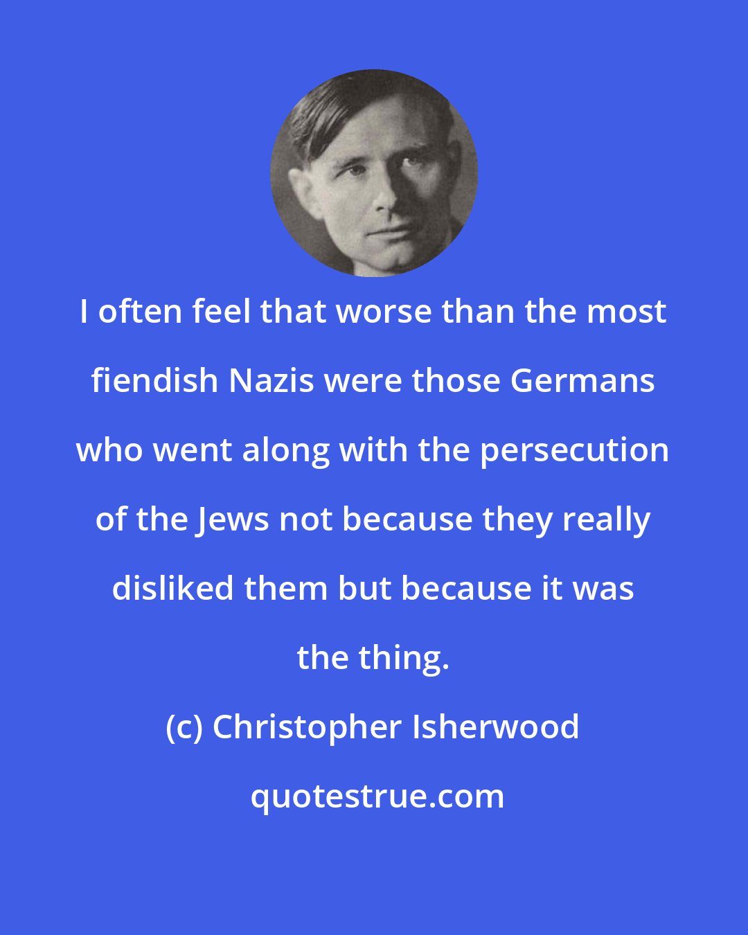 Christopher Isherwood: I often feel that worse than the most fiendish Nazis were those Germans who went along with the persecution of the Jews not because they really disliked them but because it was the thing.