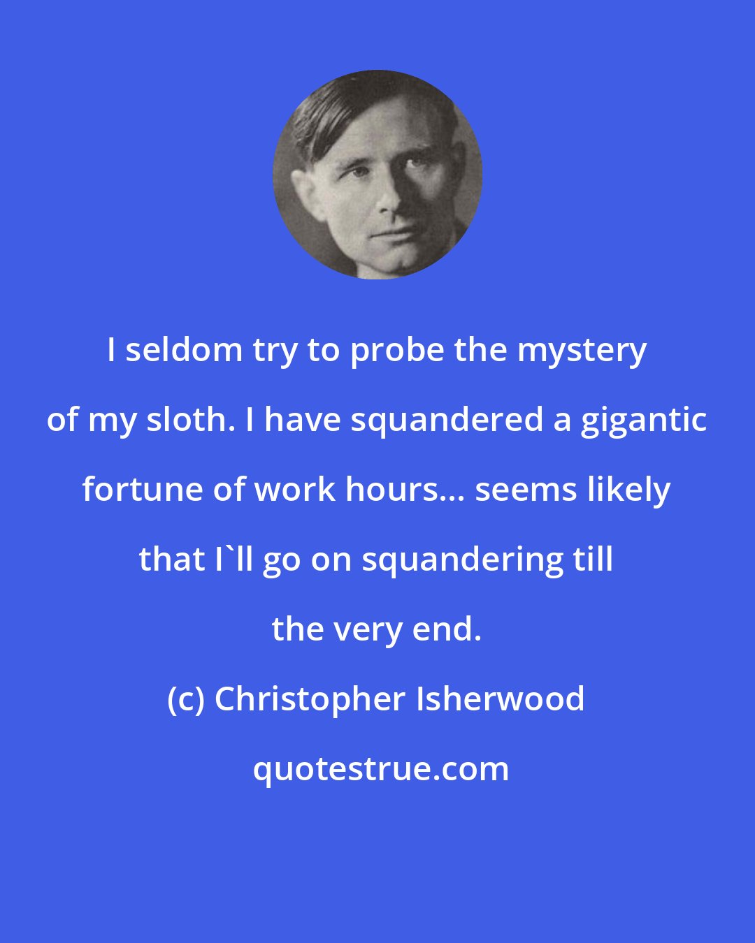 Christopher Isherwood: I seldom try to probe the mystery of my sloth. I have squandered a gigantic fortune of work hours... seems likely that I'll go on squandering till the very end.