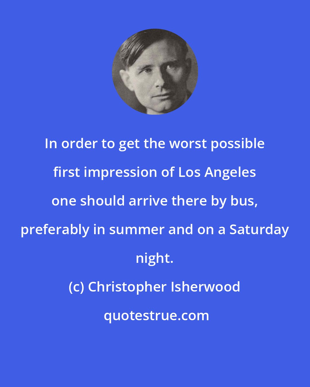 Christopher Isherwood: In order to get the worst possible first impression of Los Angeles one should arrive there by bus, preferably in summer and on a Saturday night.