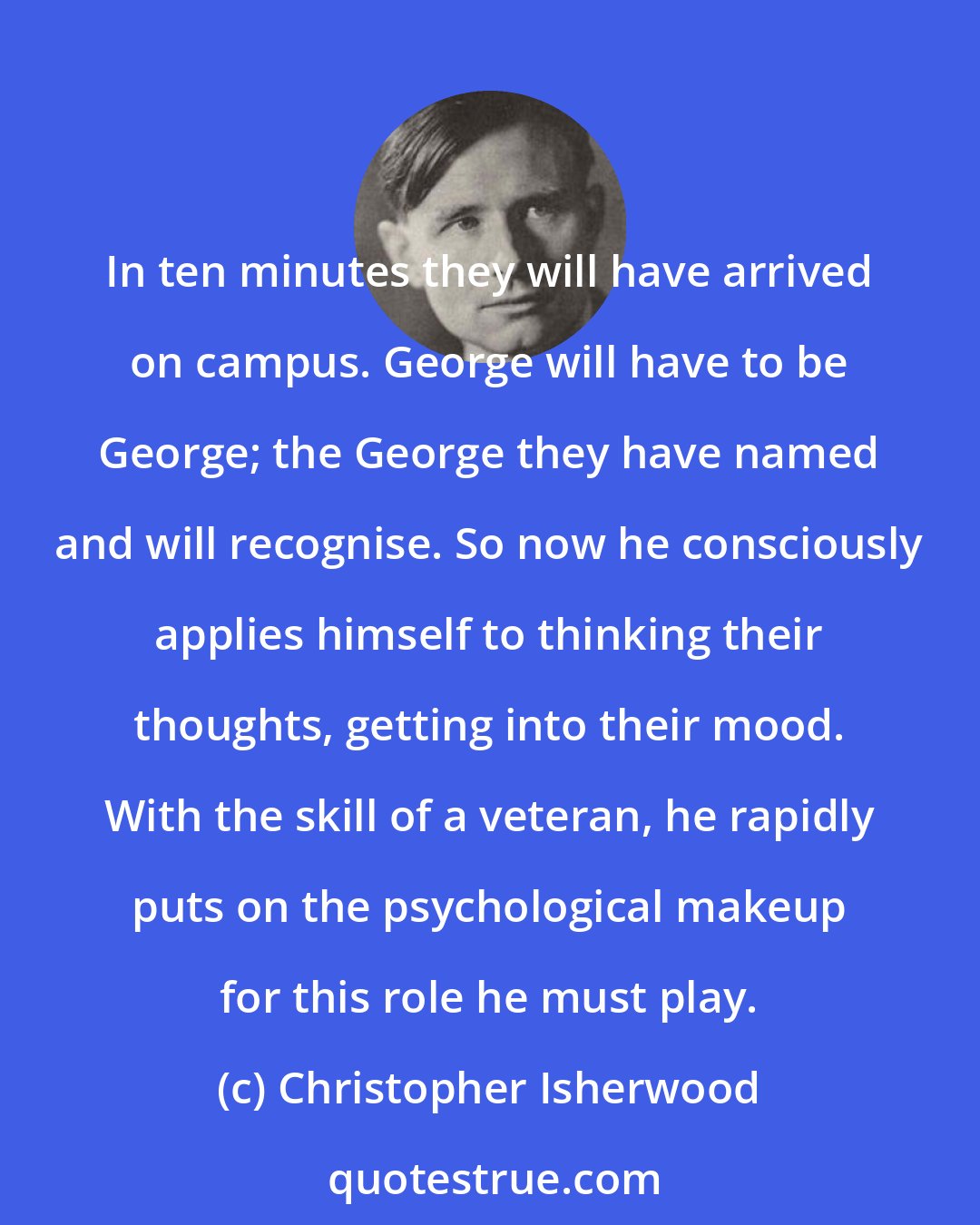 Christopher Isherwood: In ten minutes they will have arrived on campus. George will have to be George; the George they have named and will recognise. So now he consciously applies himself to thinking their thoughts, getting into their mood. With the skill of a veteran, he rapidly puts on the psychological makeup for this role he must play.