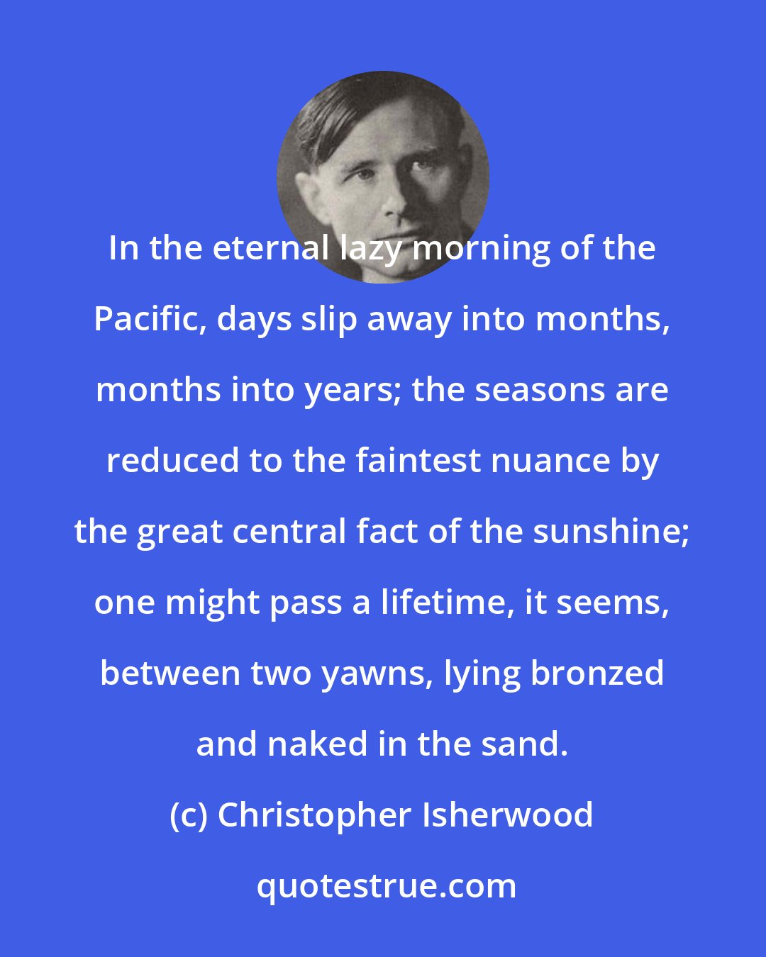 Christopher Isherwood: In the eternal lazy morning of the Pacific, days slip away into months, months into years; the seasons are reduced to the faintest nuance by the great central fact of the sunshine; one might pass a lifetime, it seems, between two yawns, lying bronzed and naked in the sand.