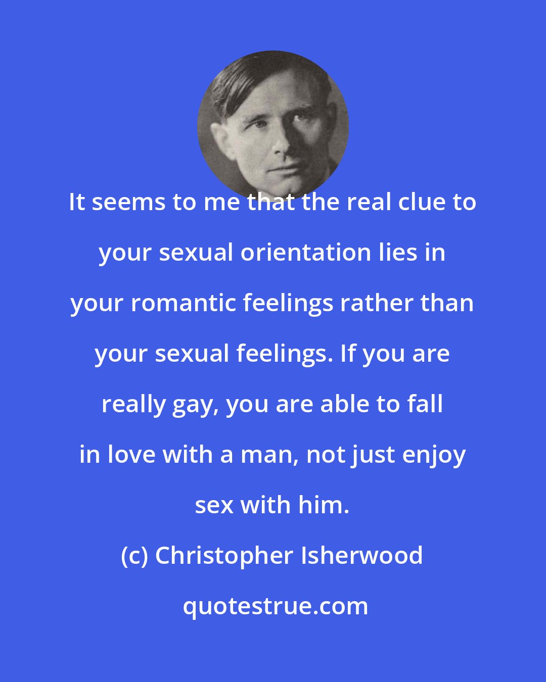 Christopher Isherwood: It seems to me that the real clue to your sexual orientation lies in your romantic feelings rather than your sexual feelings. If you are really gay, you are able to fall in love with a man, not just enjoy sex with him.