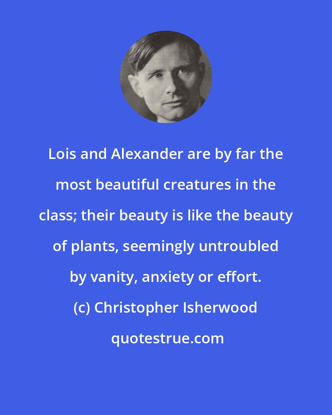 Christopher Isherwood: Lois and Alexander are by far the most beautiful creatures in the class; their beauty is like the beauty of plants, seemingly untroubled by vanity, anxiety or effort.