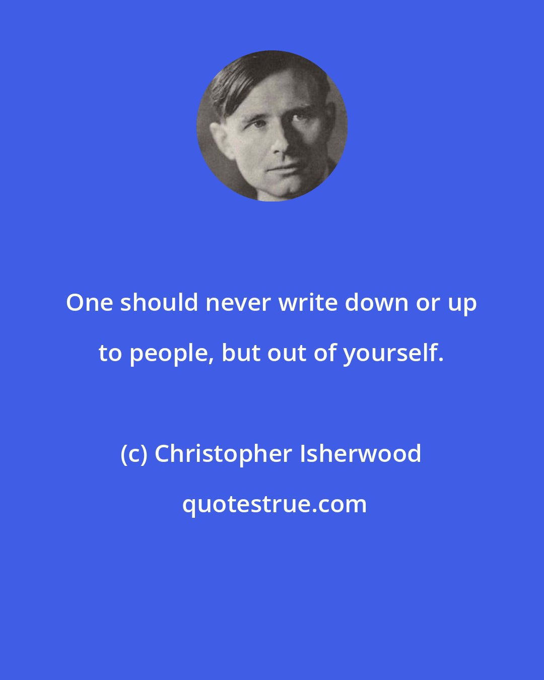 Christopher Isherwood: One should never write down or up to people, but out of yourself.