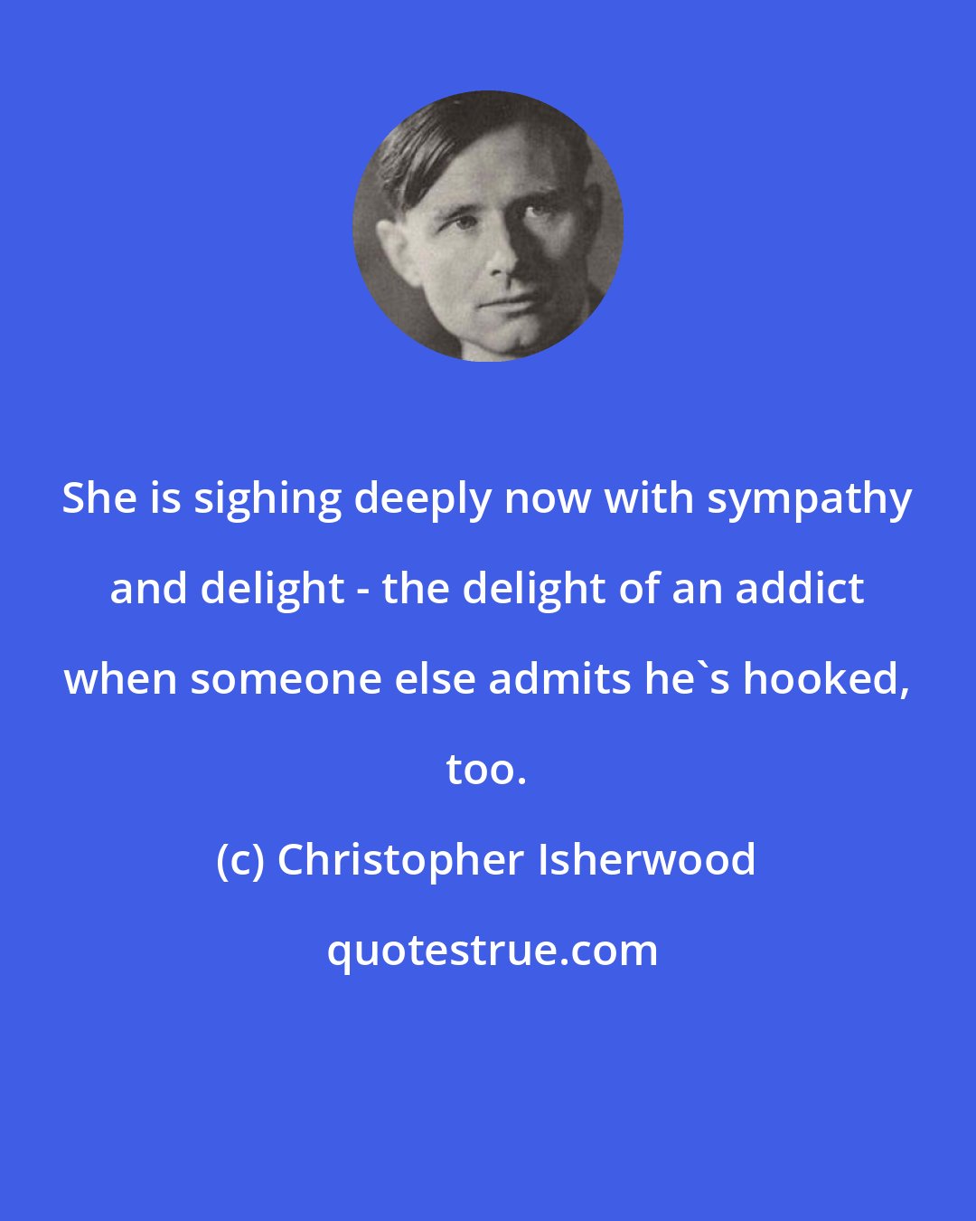 Christopher Isherwood: She is sighing deeply now with sympathy and delight - the delight of an addict when someone else admits he's hooked, too.