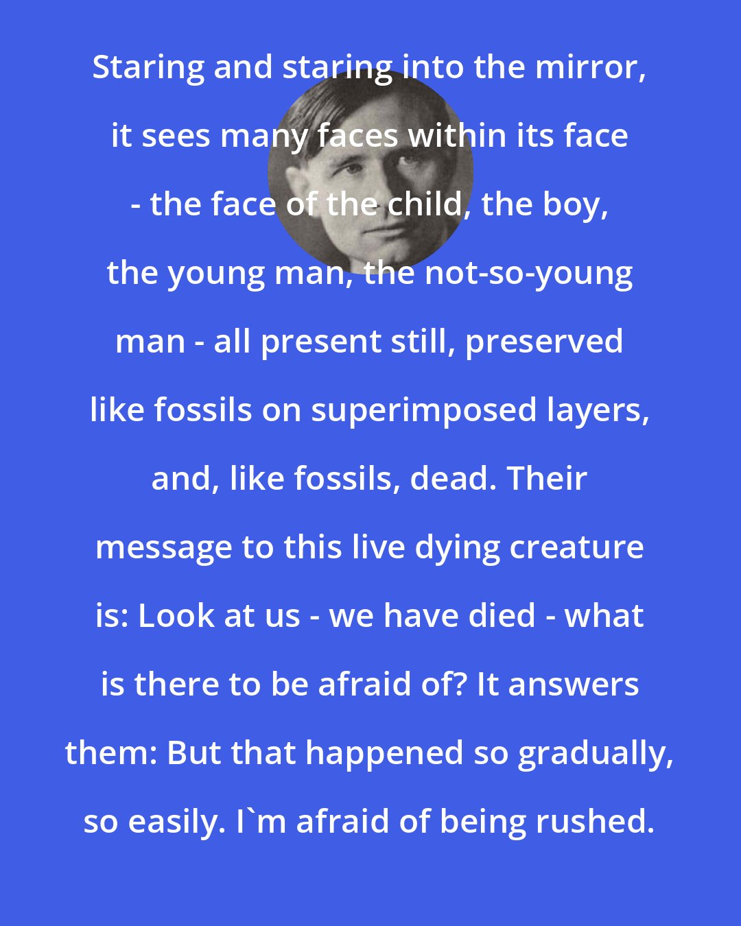 Christopher Isherwood: Staring and staring into the mirror, it sees many faces within its face - the face of the child, the boy, the young man, the not-so-young man - all present still, preserved like fossils on superimposed layers, and, like fossils, dead. Their message to this live dying creature is: Look at us - we have died - what is there to be afraid of? It answers them: But that happened so gradually, so easily. I'm afraid of being rushed.