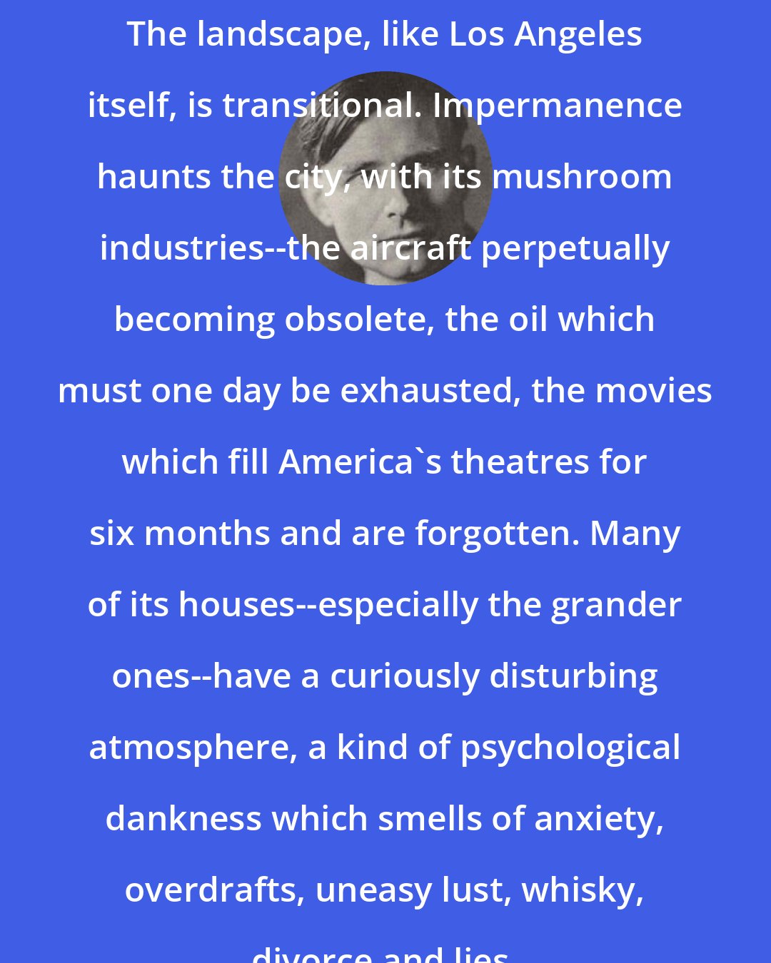 Christopher Isherwood: The landscape, like Los Angeles itself, is transitional. Impermanence haunts the city, with its mushroom industries--the aircraft perpetually becoming obsolete, the oil which must one day be exhausted, the movies which fill America's theatres for six months and are forgotten. Many of its houses--especially the grander ones--have a curiously disturbing atmosphere, a kind of psychological dankness which smells of anxiety, overdrafts, uneasy lust, whisky, divorce and lies.