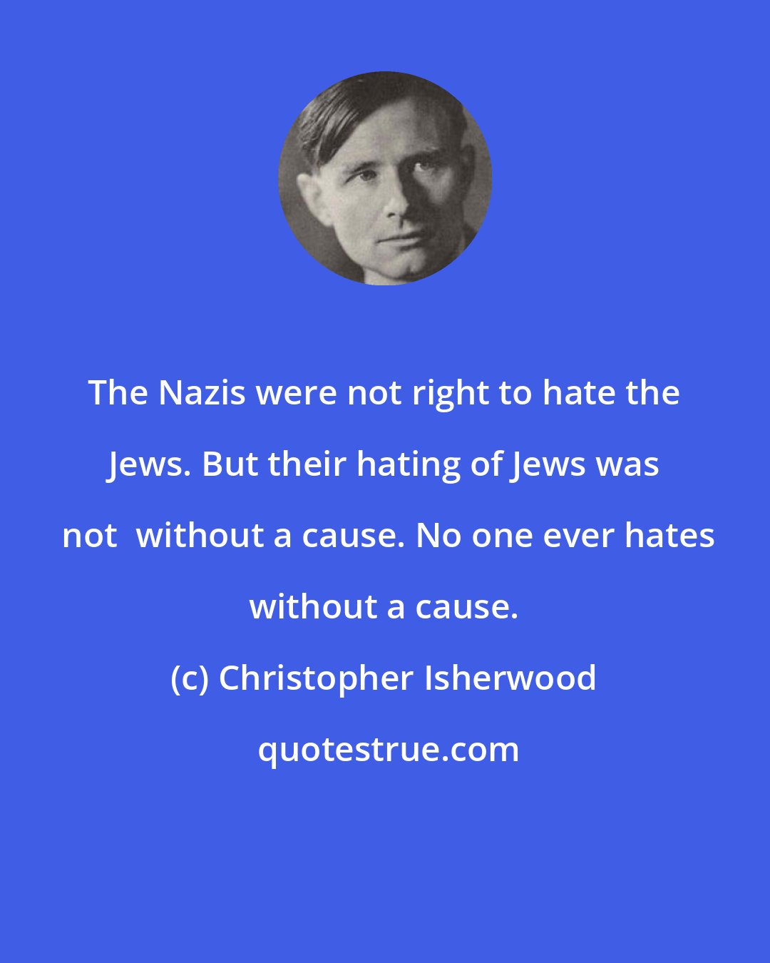 Christopher Isherwood: The Nazis were not right to hate the Jews. But their hating of Jews was  not  without a cause. No one ever hates without a cause.