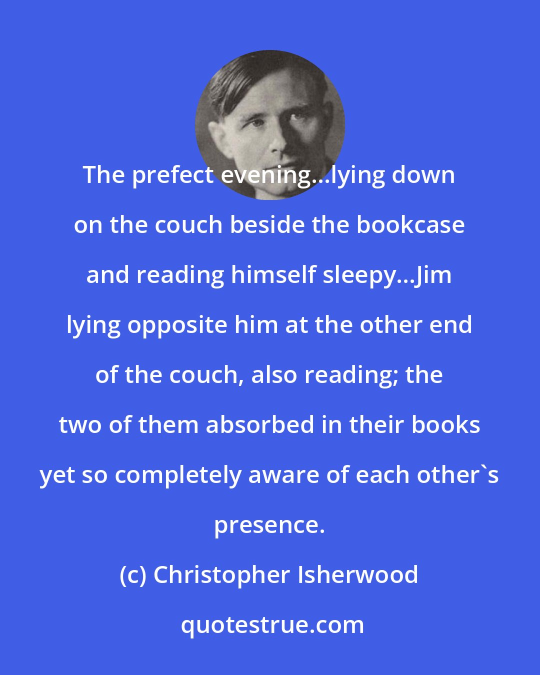 Christopher Isherwood: The prefect evening...lying down on the couch beside the bookcase and reading himself sleepy...Jim lying opposite him at the other end of the couch, also reading; the two of them absorbed in their books yet so completely aware of each other's presence.