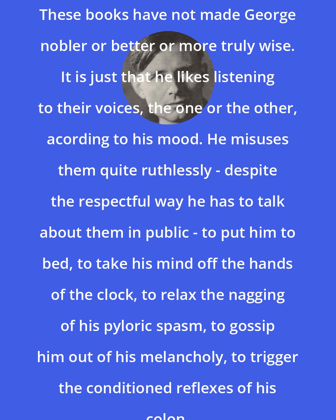 Christopher Isherwood: These books have not made George nobler or better or more truly wise. It is just that he likes listening to their voices, the one or the other, acording to his mood. He misuses them quite ruthlessly - despite the respectful way he has to talk about them in public - to put him to bed, to take his mind off the hands of the clock, to relax the nagging of his pyloric spasm, to gossip him out of his melancholy, to trigger the conditioned reflexes of his colon.