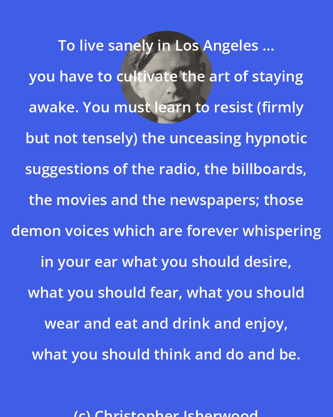 Christopher Isherwood: To live sanely in Los Angeles ... you have to cultivate the art of staying awake. You must learn to resist (firmly but not tensely) the unceasing hypnotic suggestions of the radio, the billboards, the movies and the newspapers; those demon voices which are forever whispering in your ear what you should desire, what you should fear, what you should wear and eat and drink and enjoy, what you should think and do and be.