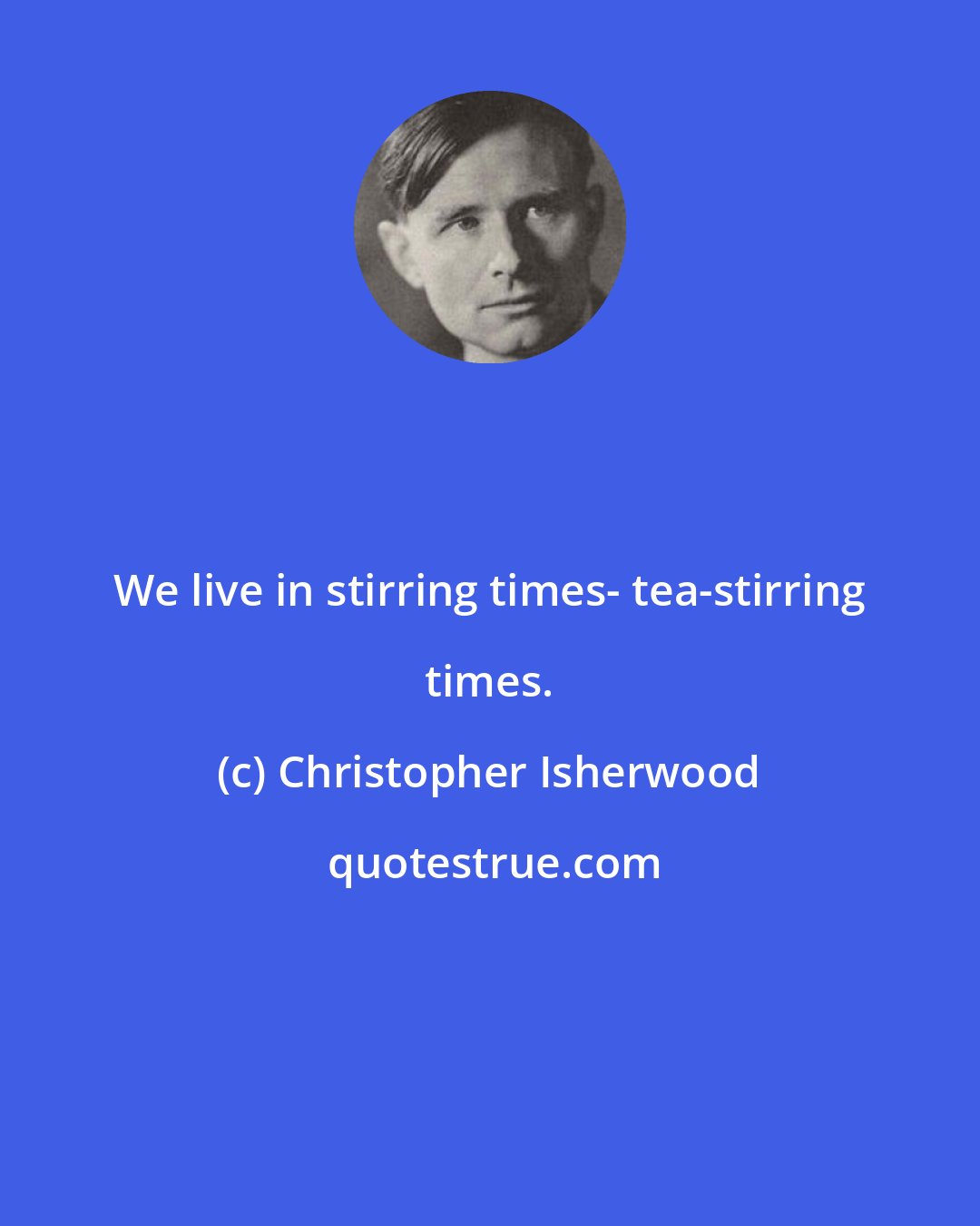 Christopher Isherwood: We live in stirring times- tea-stirring times.