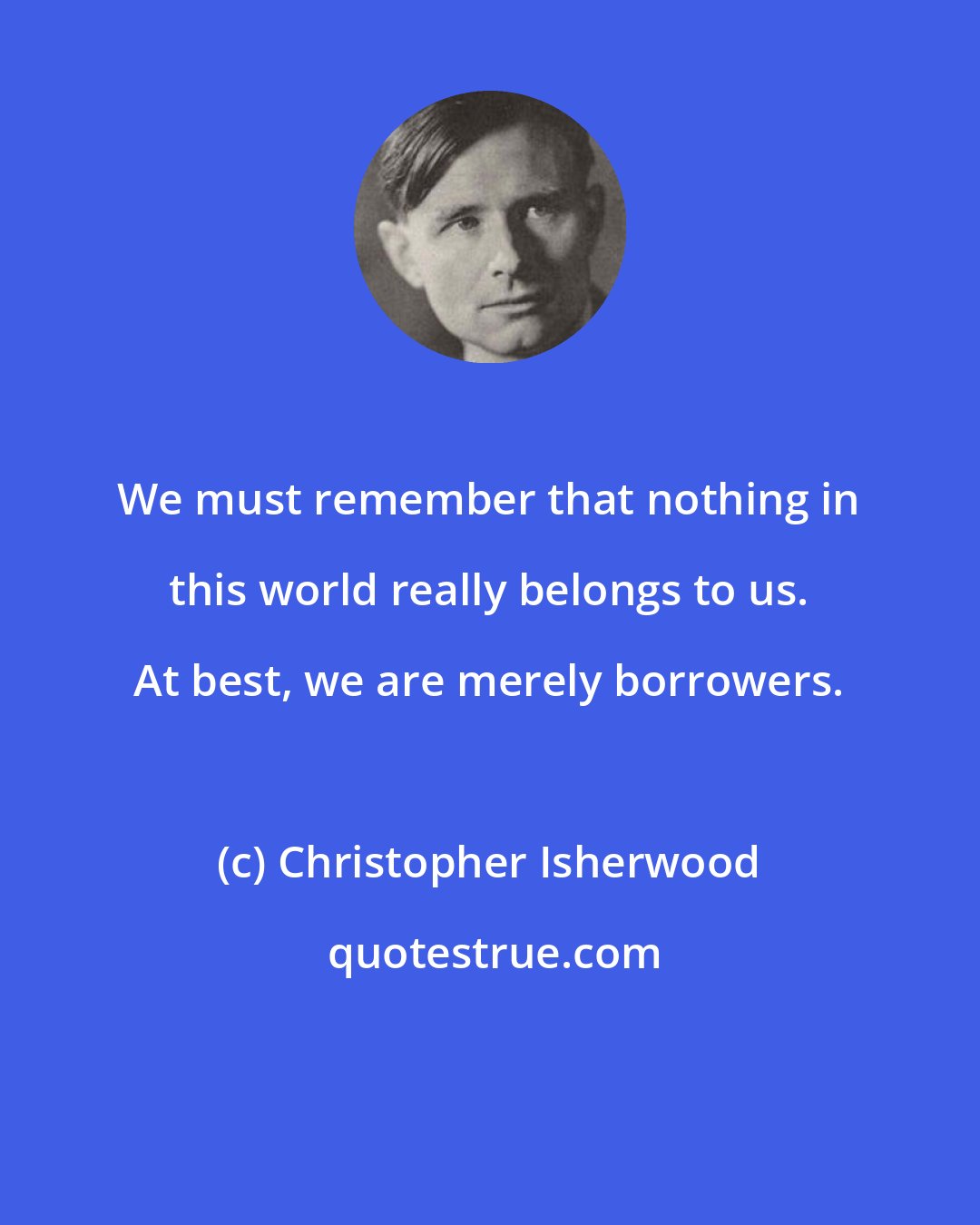 Christopher Isherwood: We must remember that nothing in this world really belongs to us. At best, we are merely borrowers.