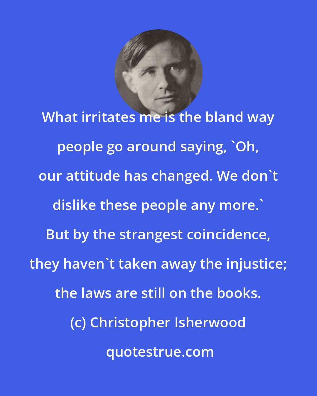 Christopher Isherwood: What irritates me is the bland way people go around saying, 'Oh, our attitude has changed. We don't dislike these people any more.' But by the strangest coincidence, they haven't taken away the injustice; the laws are still on the books.