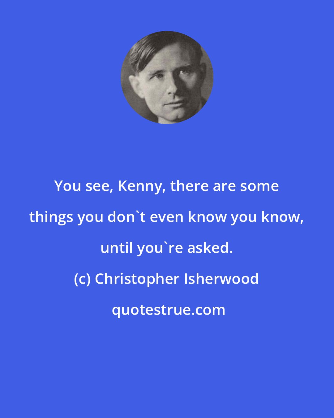 Christopher Isherwood: You see, Kenny, there are some things you don't even know you know, until you're asked.