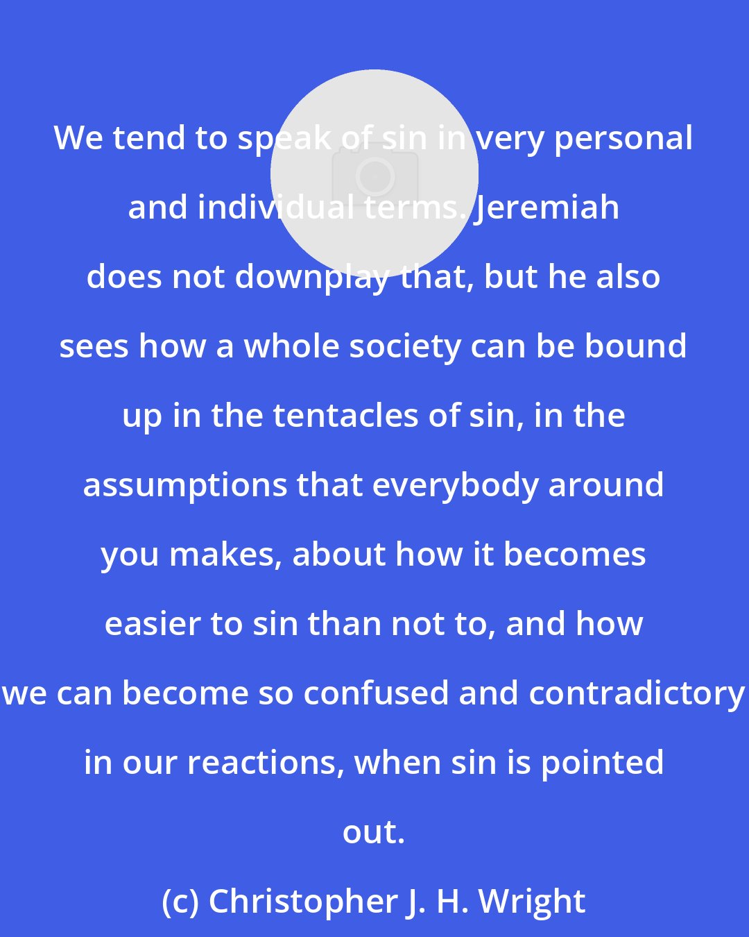 Christopher J. H. Wright: We tend to speak of sin in very personal and individual terms. Jeremiah does not downplay that, but he also sees how a whole society can be bound up in the tentacles of sin, in the assumptions that everybody around you makes, about how it becomes easier to sin than not to, and how we can become so confused and contradictory in our reactions, when sin is pointed out.