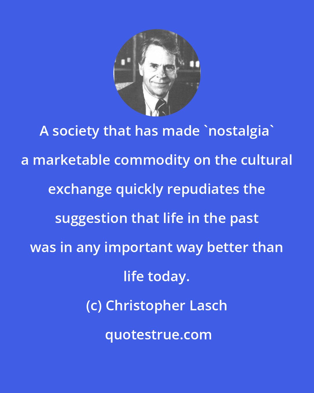 Christopher Lasch: A society that has made 'nostalgia' a marketable commodity on the cultural exchange quickly repudiates the suggestion that life in the past was in any important way better than life today.