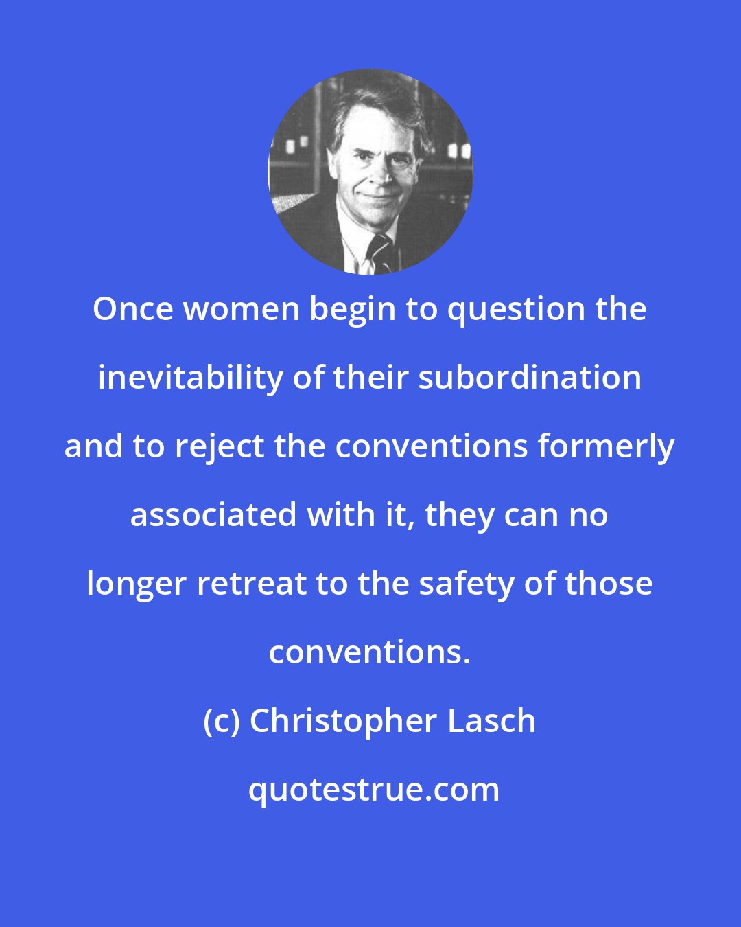 Christopher Lasch: Once women begin to question the inevitability of their subordination and to reject the conventions formerly associated with it, they can no longer retreat to the safety of those conventions.