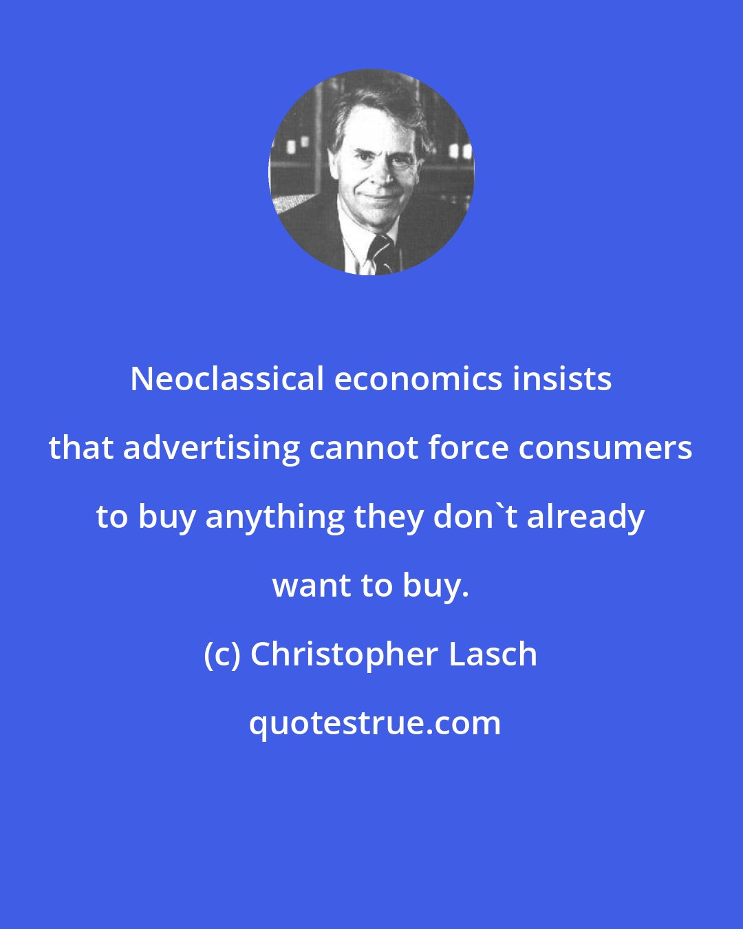 Christopher Lasch: Neoclassical economics insists that advertising cannot force consumers to buy anything they don't already want to buy.