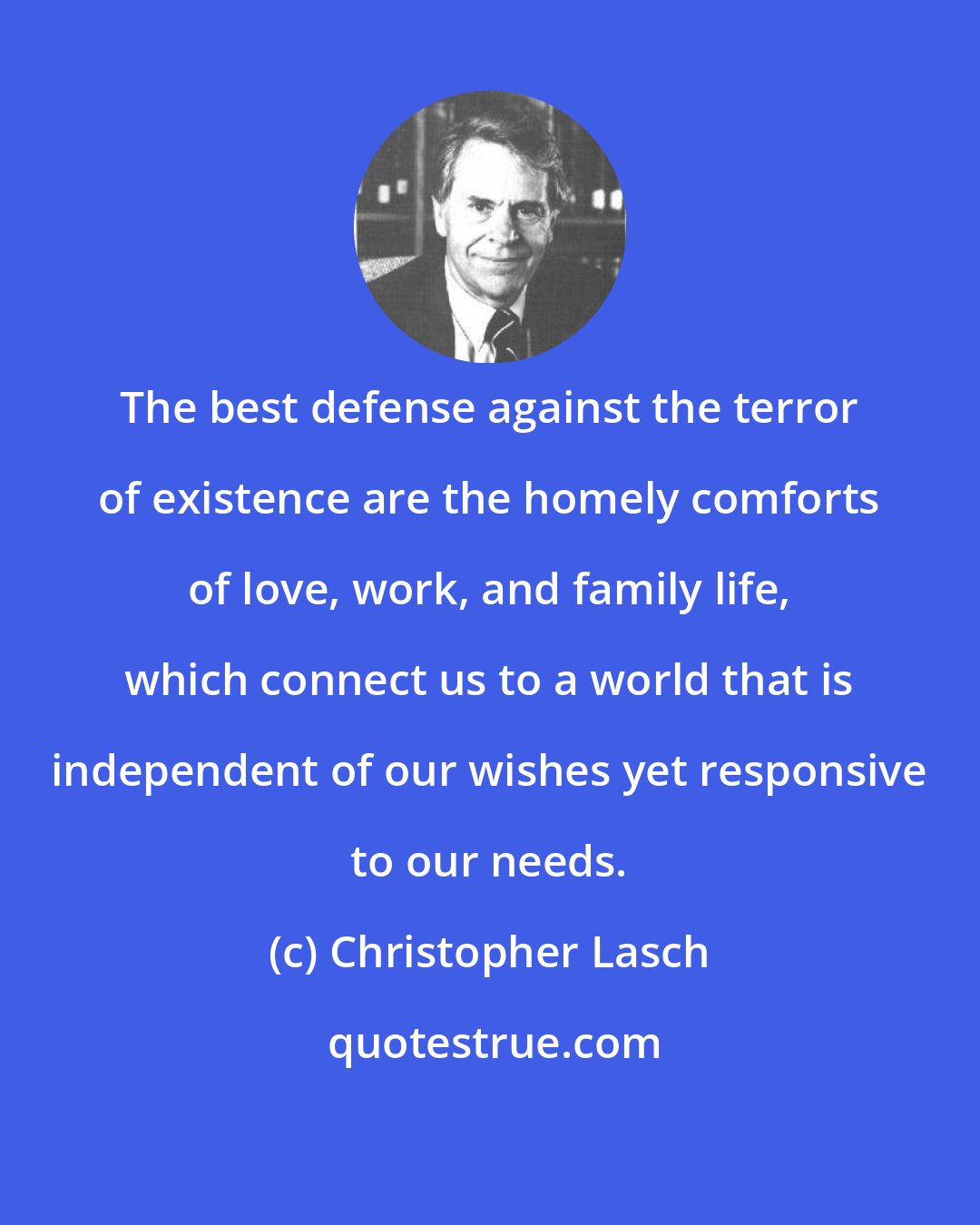 Christopher Lasch: The best defense against the terror of existence are the homely comforts of love, work, and family life, which connect us to a world that is independent of our wishes yet responsive to our needs.