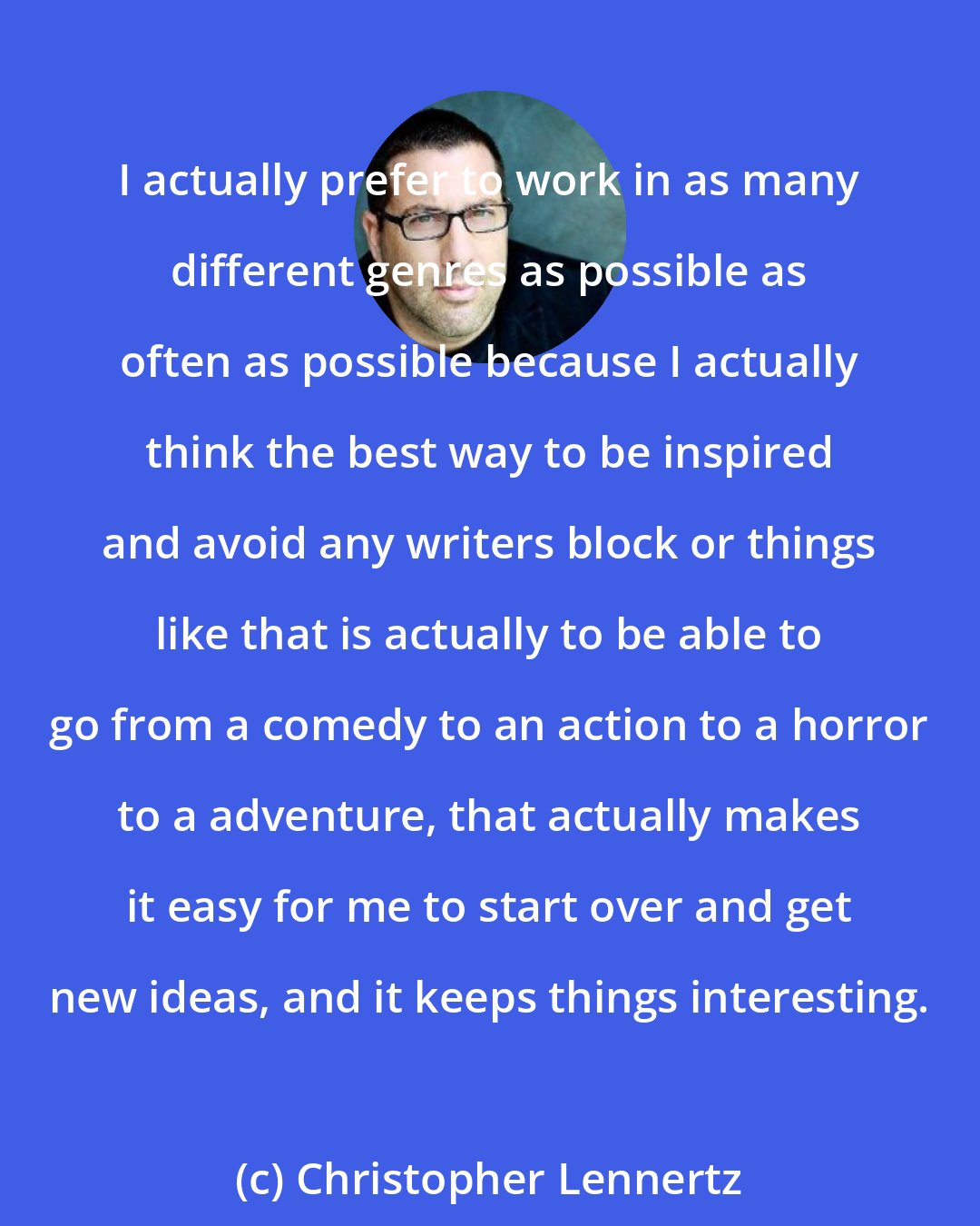 Christopher Lennertz: I actually prefer to work in as many different genres as possible as often as possible because I actually think the best way to be inspired and avoid any writers block or things like that is actually to be able to go from a comedy to an action to a horror to a adventure, that actually makes it easy for me to start over and get new ideas, and it keeps things interesting.