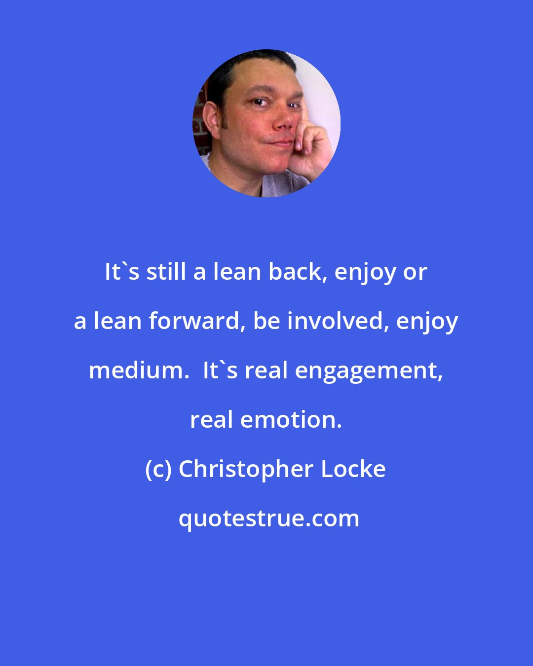 Christopher Locke: It's still a lean back, enjoy or a lean forward, be involved, enjoy medium.  It's real engagement, real emotion.