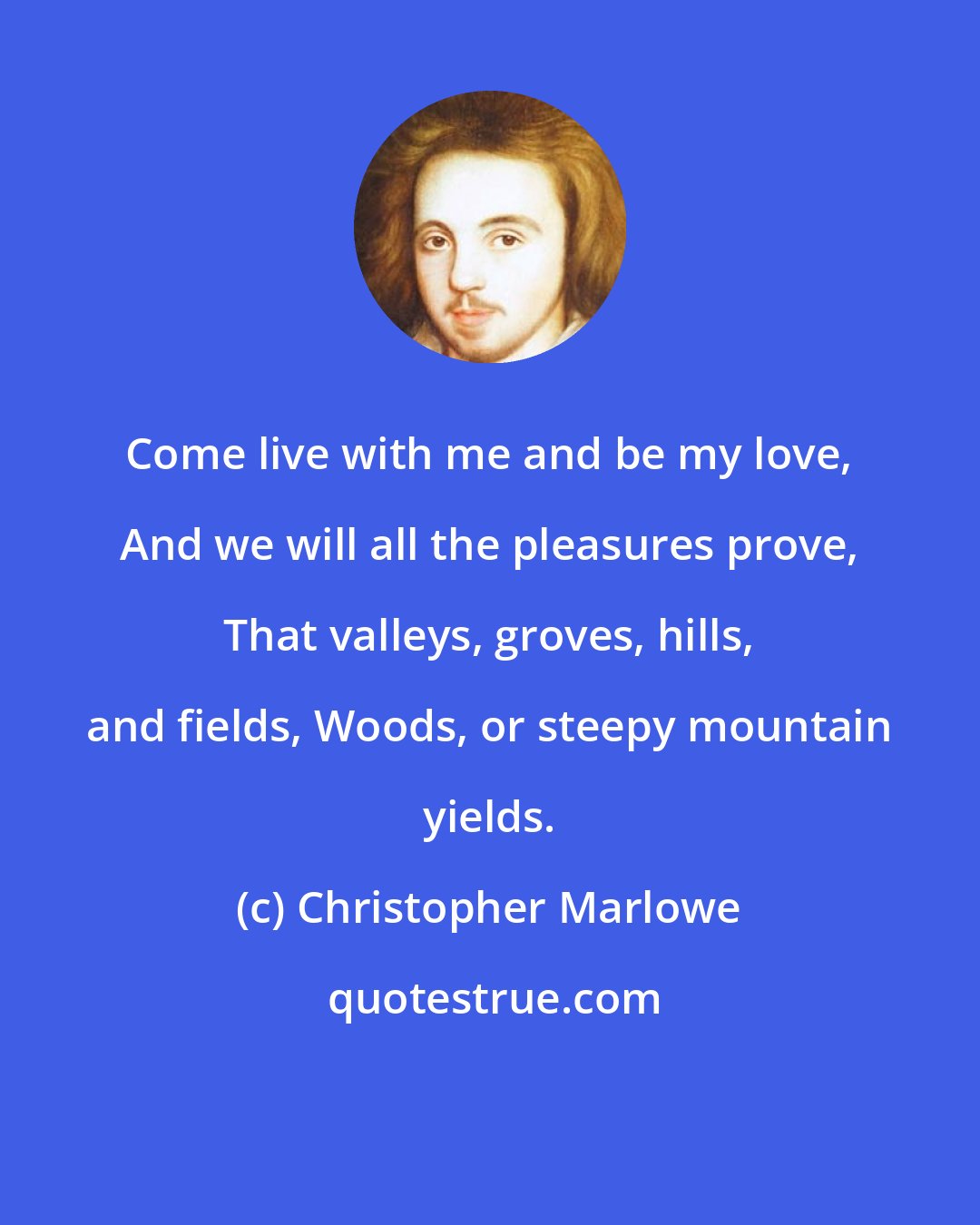 Christopher Marlowe: Come live with me and be my love, And we will all the pleasures prove, That valleys, groves, hills, and fields, Woods, or steepy mountain yields.