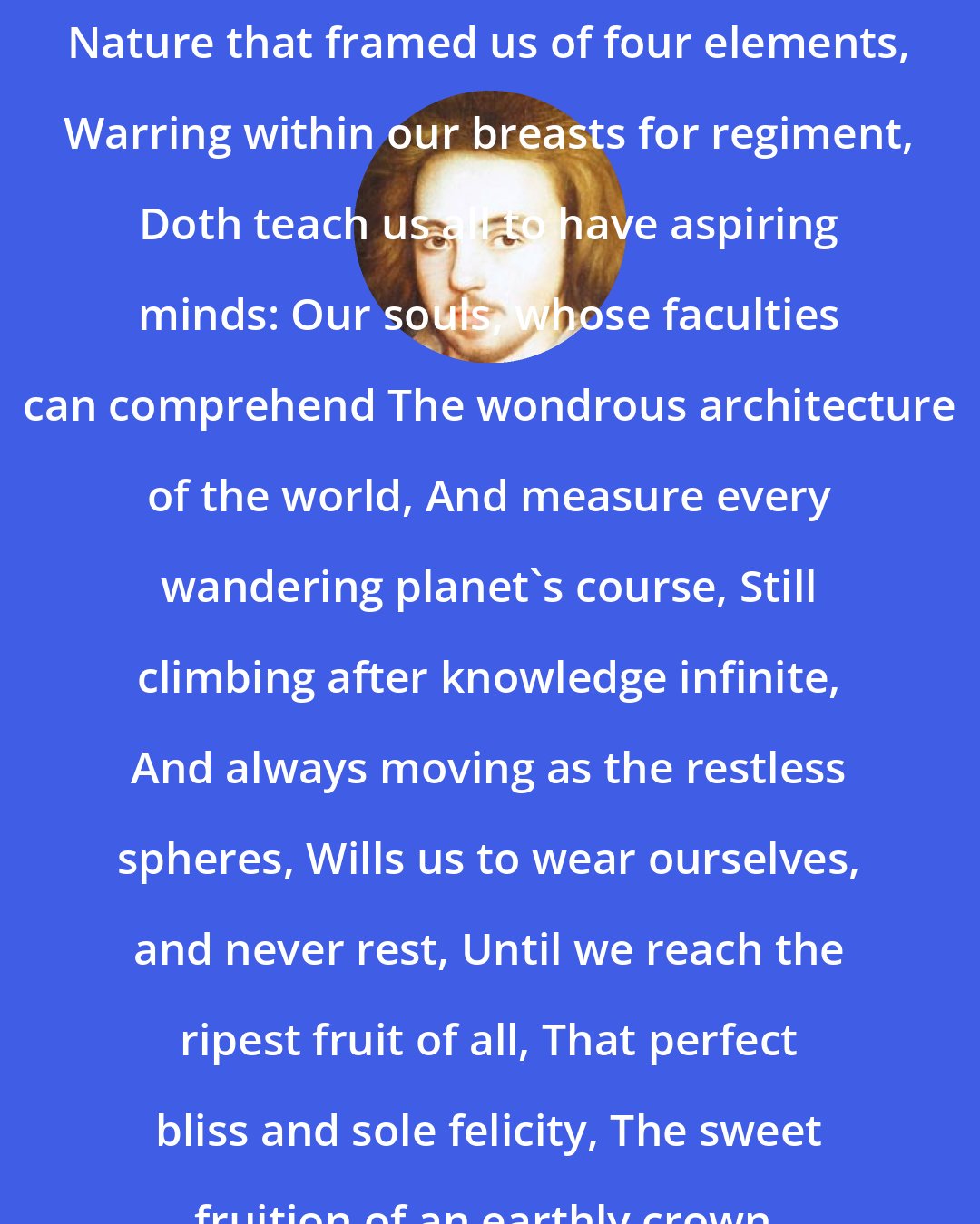 Christopher Marlowe: Nature that framed us of four elements, Warring within our breasts for regiment, Doth teach us all to have aspiring minds: Our souls, whose faculties can comprehend The wondrous architecture of the world, And measure every wandering planet's course, Still climbing after knowledge infinite, And always moving as the restless spheres, Wills us to wear ourselves, and never rest, Until we reach the ripest fruit of all, That perfect bliss and sole felicity, The sweet fruition of an earthly crown.