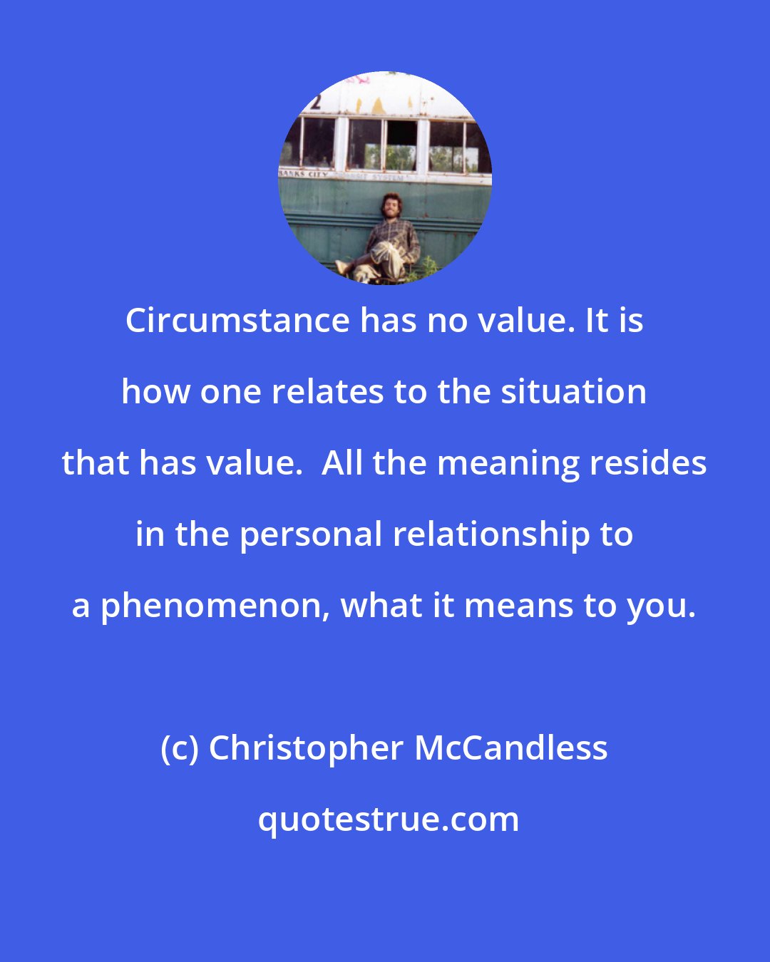 Christopher McCandless: Circumstance has no value. It is how one relates to the situation that has value.  All the meaning resides in the personal relationship to a phenomenon, what it means to you.