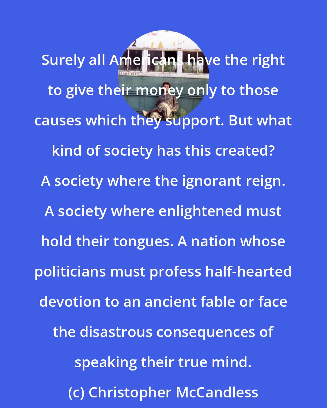 Christopher McCandless: Surely all Americans have the right to give their money only to those causes which they support. But what kind of society has this created? A society where the ignorant reign. A society where enlightened must hold their tongues. A nation whose politicians must profess half-hearted devotion to an ancient fable or face the disastrous consequences of speaking their true mind.