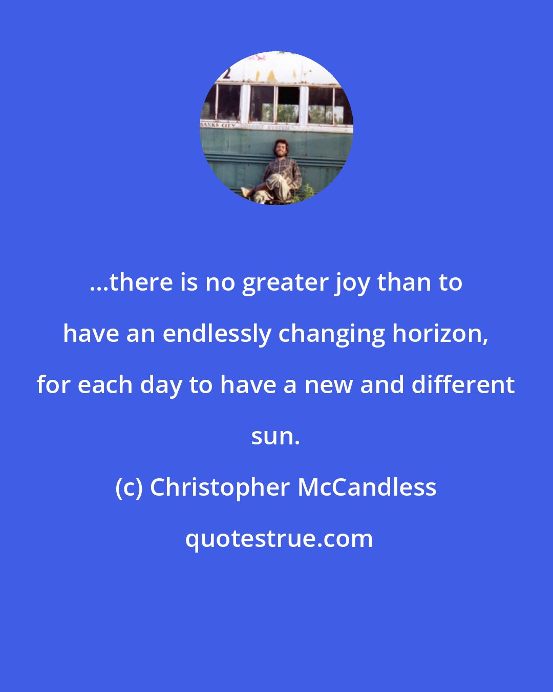 Christopher McCandless: ...there is no greater joy than to have an endlessly changing horizon, for each day to have a new and different sun.