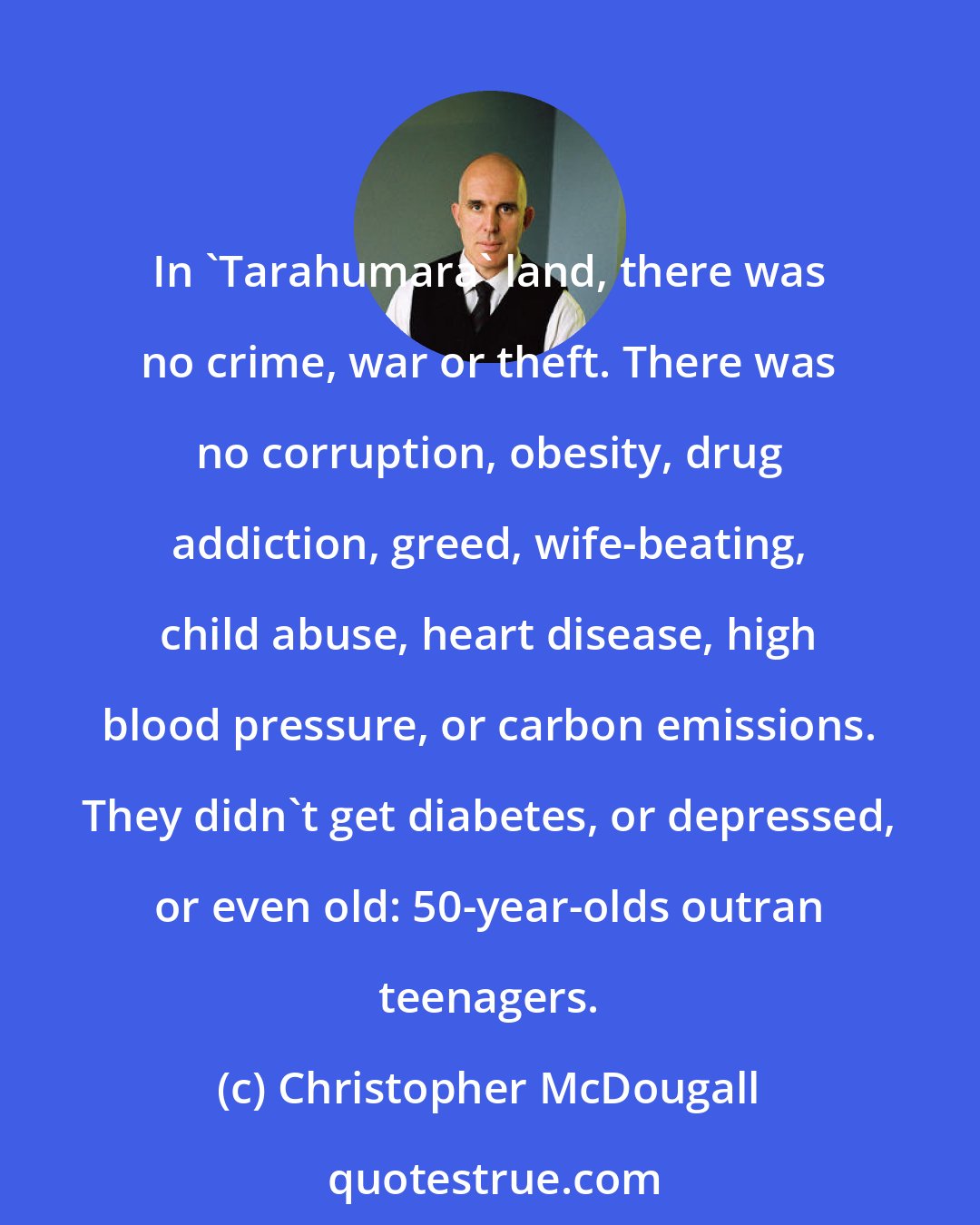 Christopher McDougall: In 'Tarahumara' land, there was no crime, war or theft. There was no corruption, obesity, drug addiction, greed, wife-beating, child abuse, heart disease, high blood pressure, or carbon emissions. They didn't get diabetes, or depressed, or even old: 50-year-olds outran teenagers.
