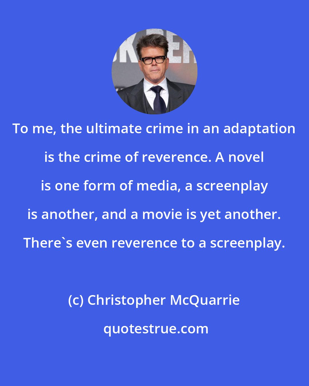 Christopher McQuarrie: To me, the ultimate crime in an adaptation is the crime of reverence. A novel is one form of media, a screenplay is another, and a movie is yet another. There's even reverence to a screenplay.