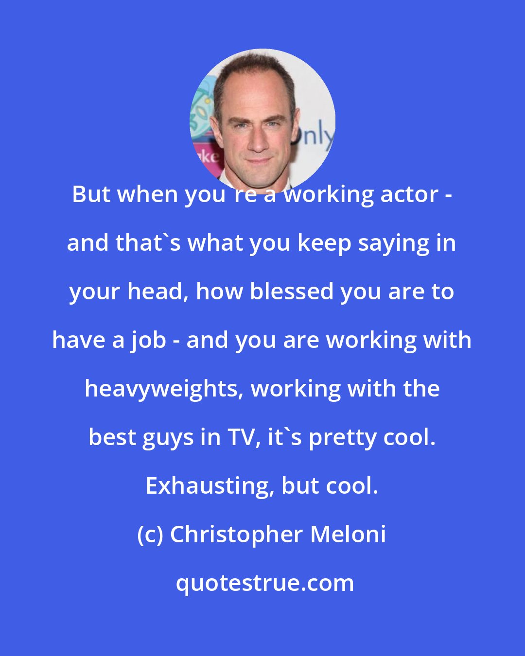 Christopher Meloni: But when you're a working actor - and that's what you keep saying in your head, how blessed you are to have a job - and you are working with heavyweights, working with the best guys in TV, it's pretty cool. Exhausting, but cool.