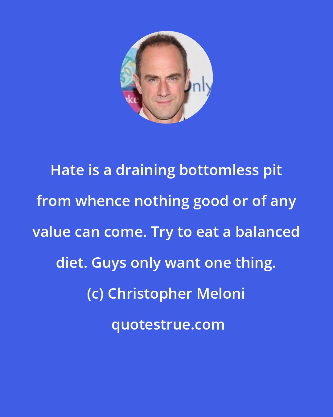 Christopher Meloni: Hate is a draining bottomless pit from whence nothing good or of any value can come. Try to eat a balanced diet. Guys only want one thing.