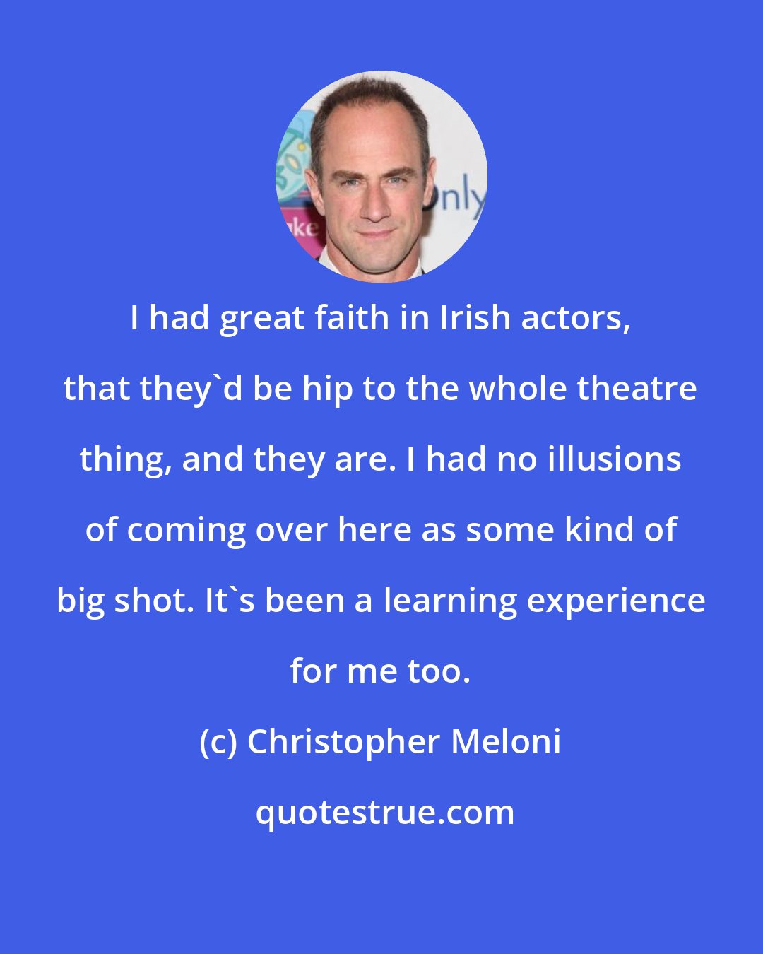 Christopher Meloni: I had great faith in Irish actors, that they'd be hip to the whole theatre thing, and they are. I had no illusions of coming over here as some kind of big shot. It's been a learning experience for me too.