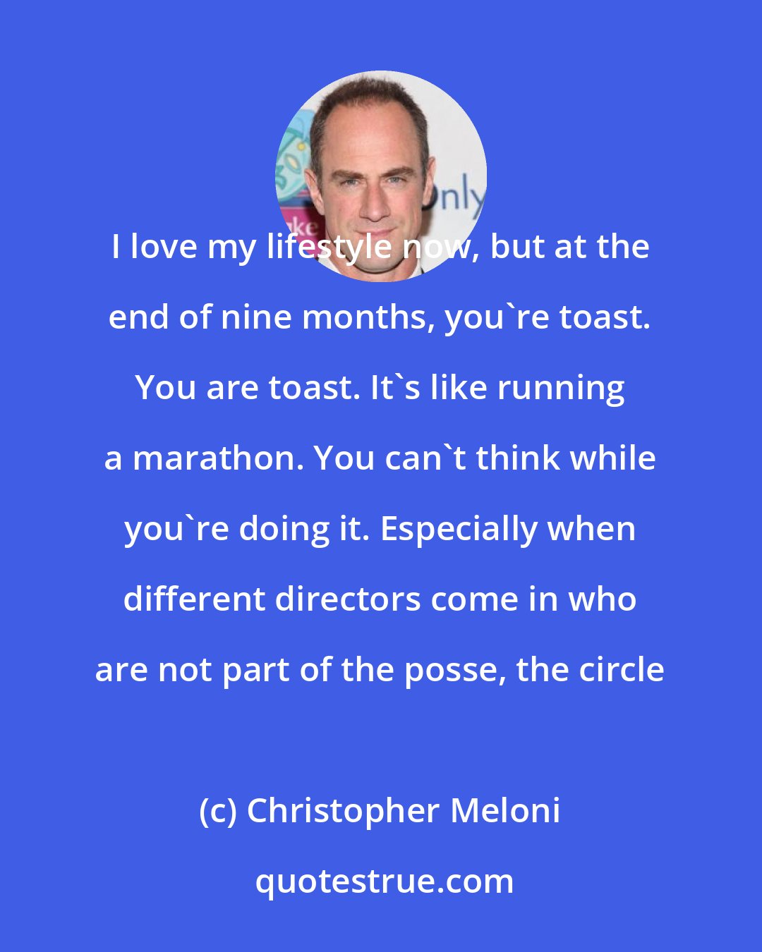 Christopher Meloni: I love my lifestyle now, but at the end of nine months, you're toast. You are toast. It's like running a marathon. You can't think while you're doing it. Especially when different directors come in who are not part of the posse, the circle