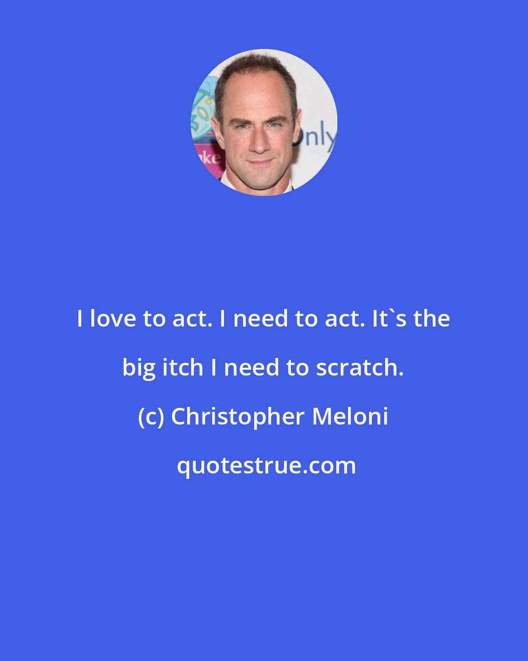 Christopher Meloni: I love to act. I need to act. It's the big itch I need to scratch.