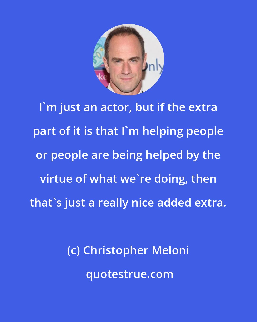 Christopher Meloni: I'm just an actor, but if the extra part of it is that I'm helping people or people are being helped by the virtue of what we're doing, then that's just a really nice added extra.