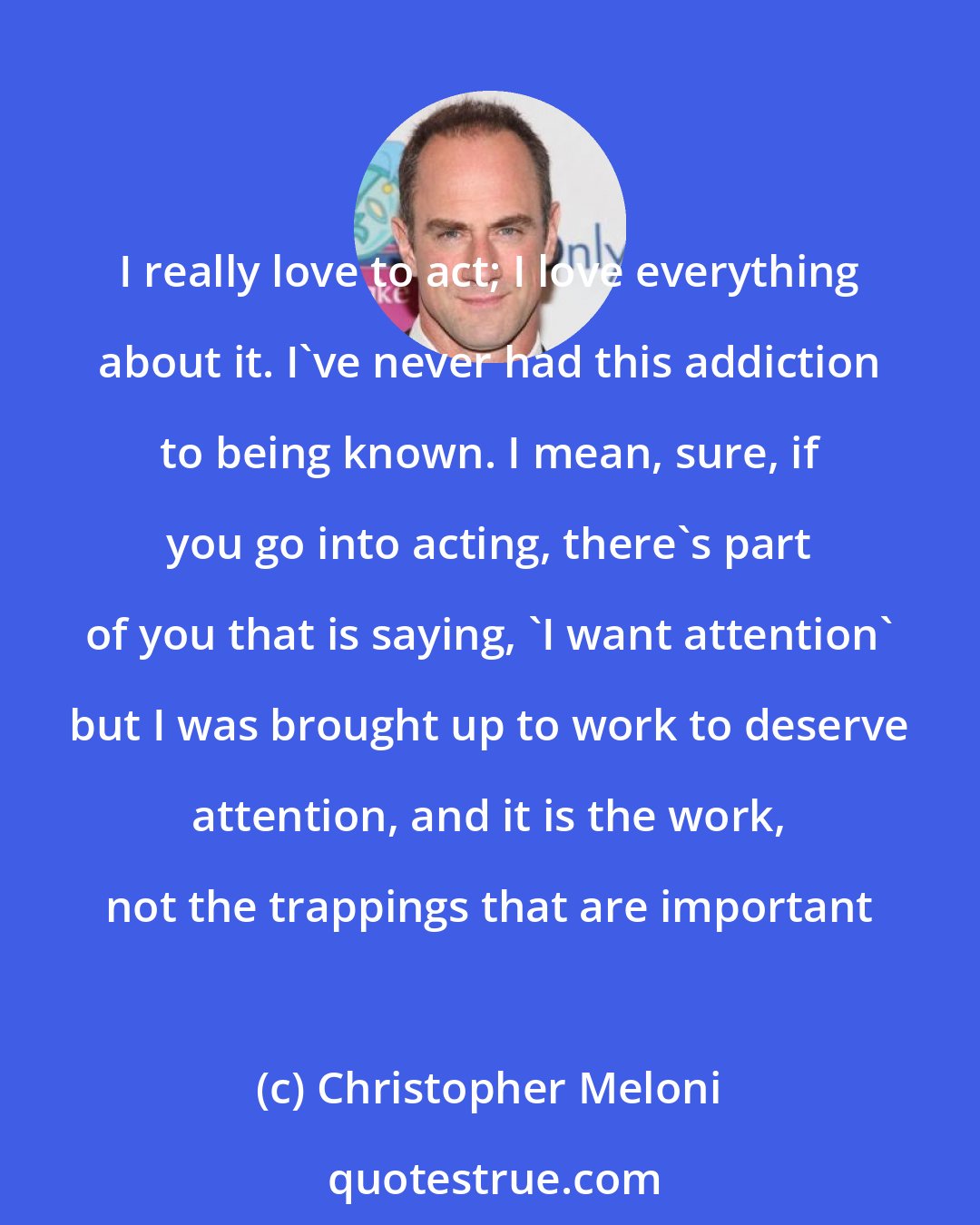 Christopher Meloni: I really love to act; I love everything about it. I've never had this addiction to being known. I mean, sure, if you go into acting, there's part of you that is saying, 'I want attention' but I was brought up to work to deserve attention, and it is the work, not the trappings that are important