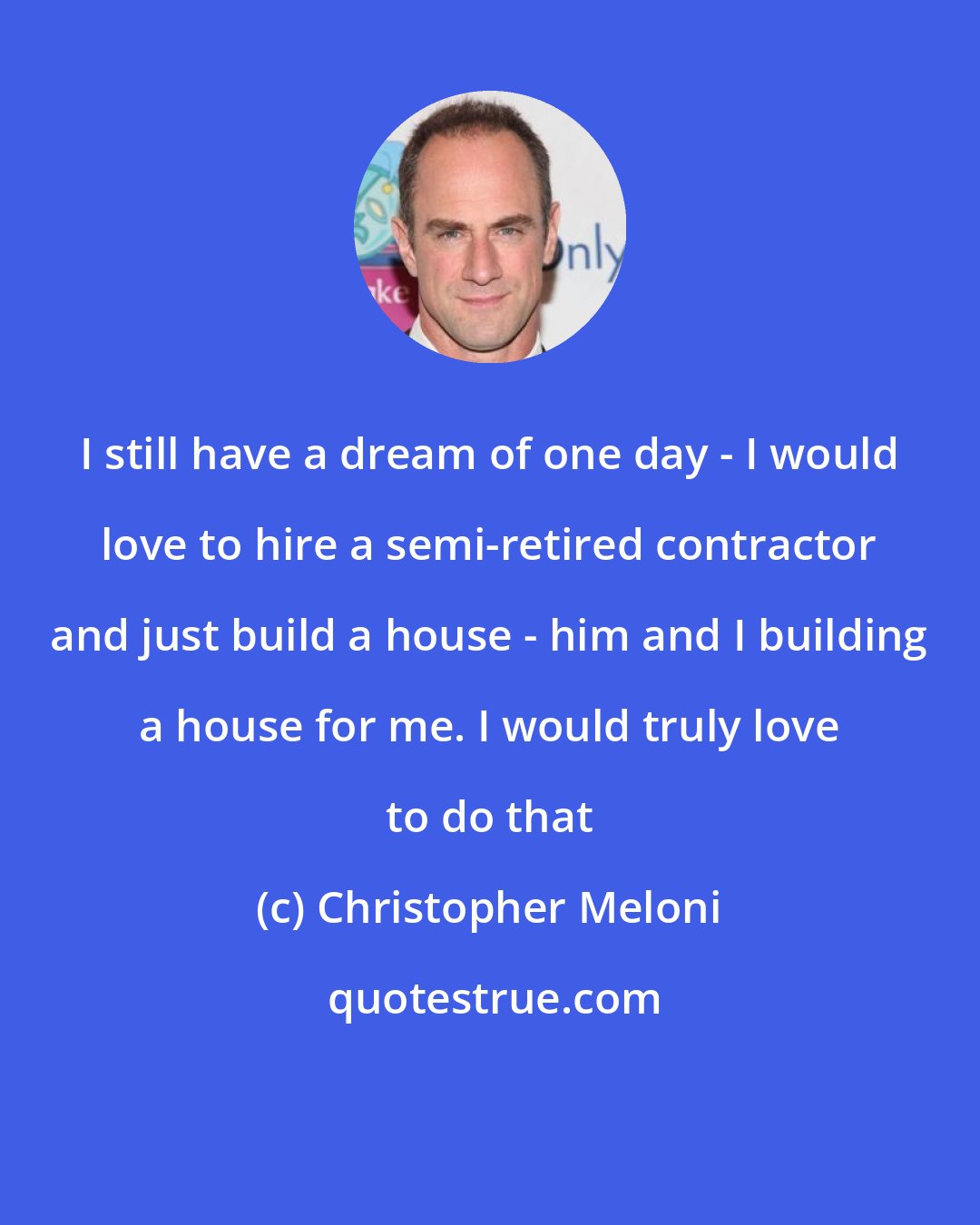 Christopher Meloni: I still have a dream of one day - I would love to hire a semi-retired contractor and just build a house - him and I building a house for me. I would truly love to do that