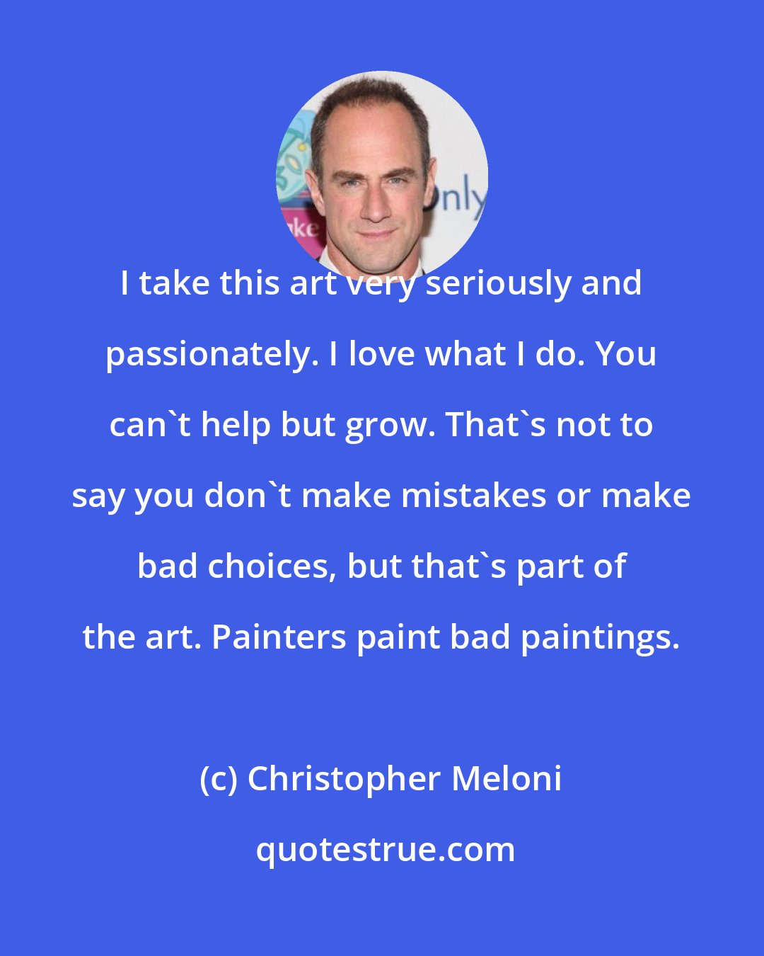 Christopher Meloni: I take this art very seriously and passionately. I love what I do. You can't help but grow. That's not to say you don't make mistakes or make bad choices, but that's part of the art. Painters paint bad paintings.