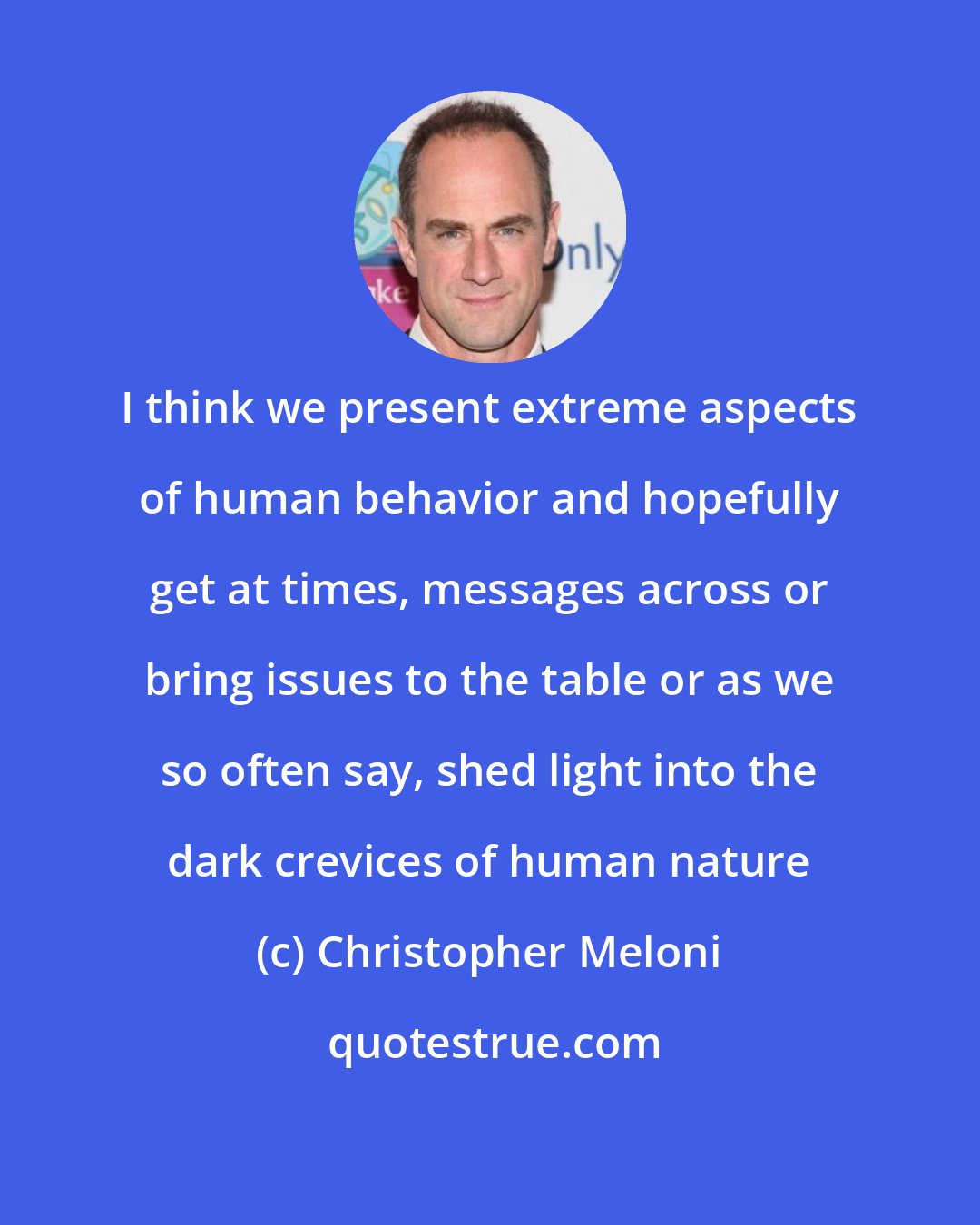 Christopher Meloni: I think we present extreme aspects of human behavior and hopefully get at times, messages across or bring issues to the table or as we so often say, shed light into the dark crevices of human nature