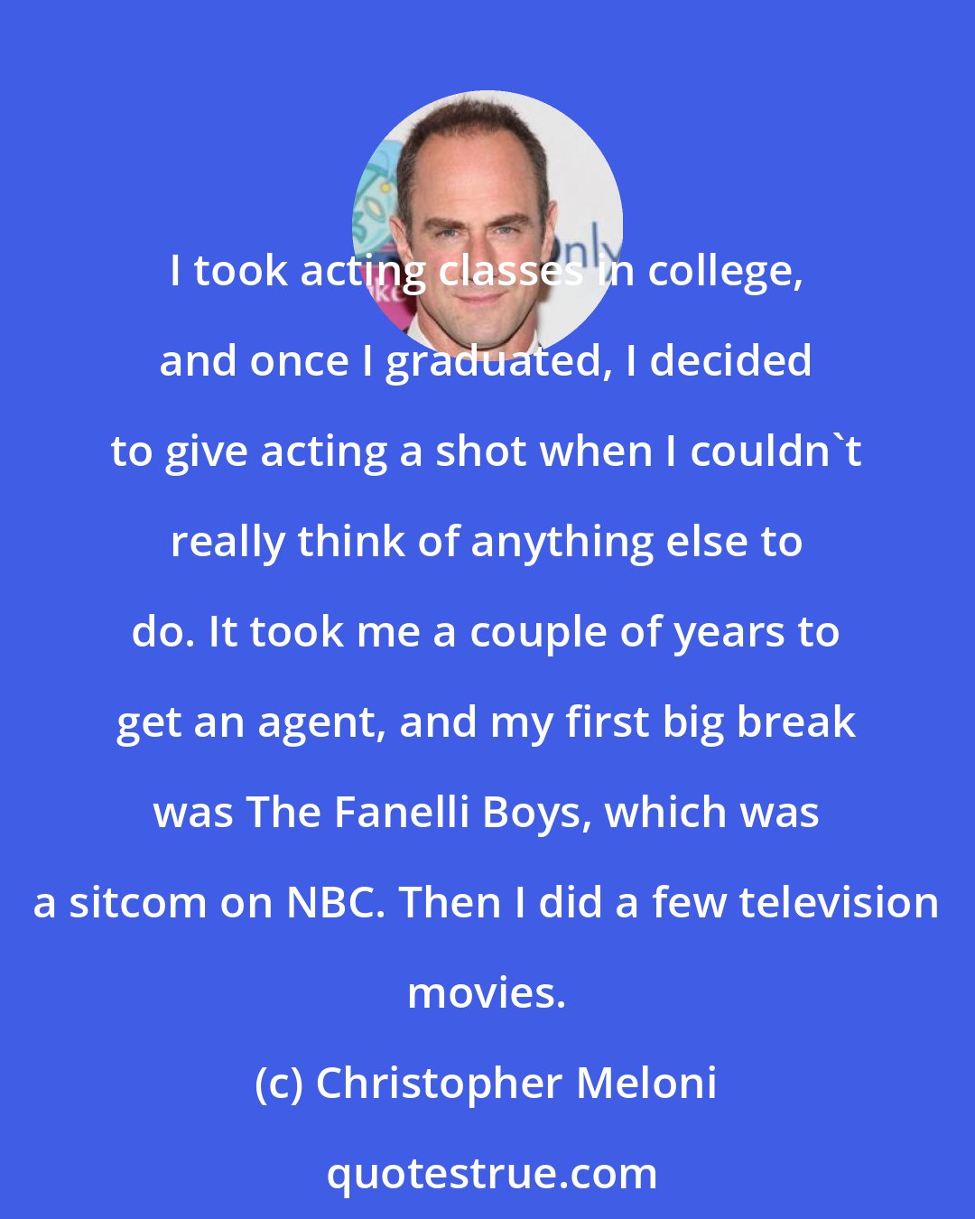 Christopher Meloni: I took acting classes in college, and once I graduated, I decided to give acting a shot when I couldn't really think of anything else to do. It took me a couple of years to get an agent, and my first big break was The Fanelli Boys, which was a sitcom on NBC. Then I did a few television movies.