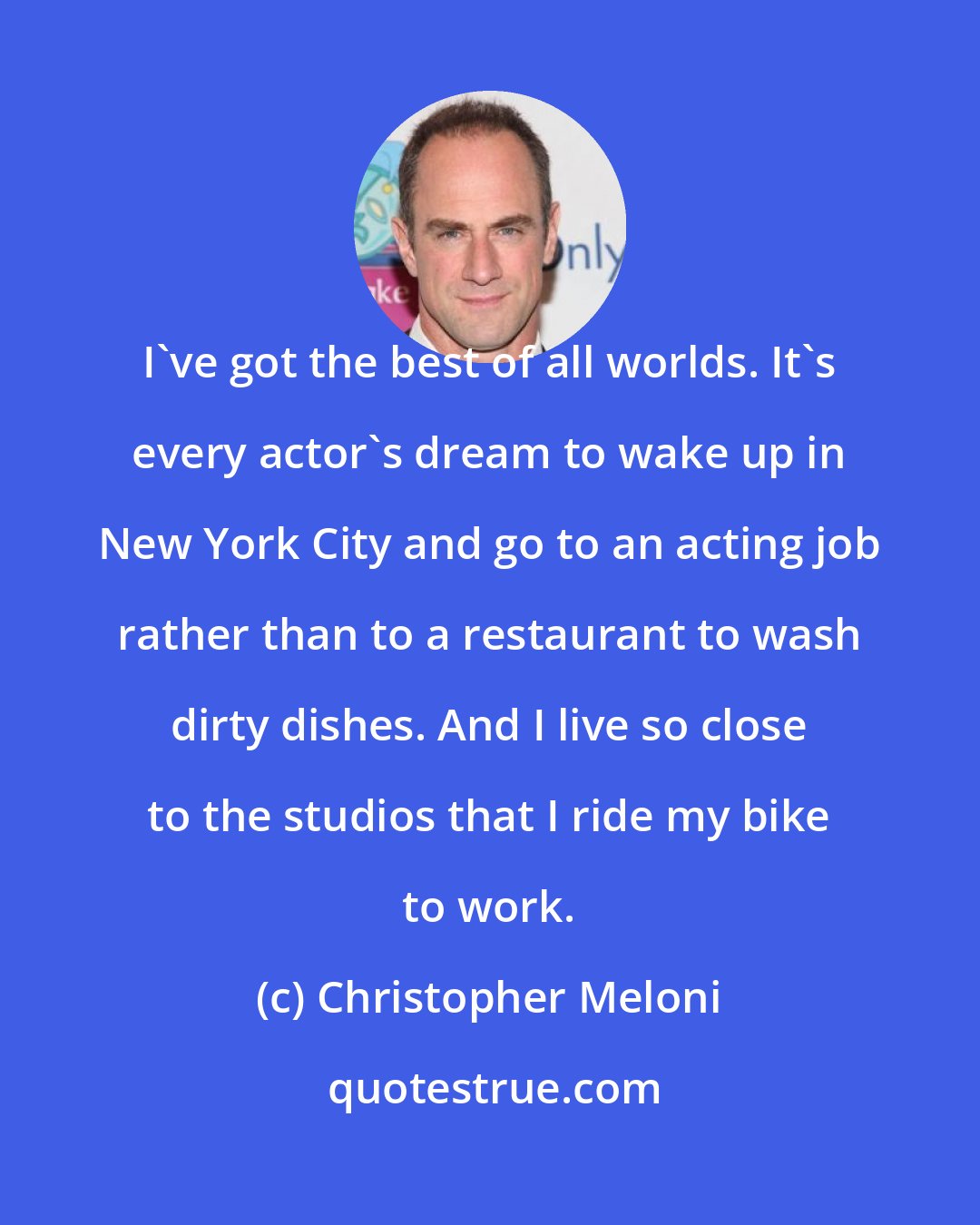 Christopher Meloni: I've got the best of all worlds. It's every actor's dream to wake up in New York City and go to an acting job rather than to a restaurant to wash dirty dishes. And I live so close to the studios that I ride my bike to work.